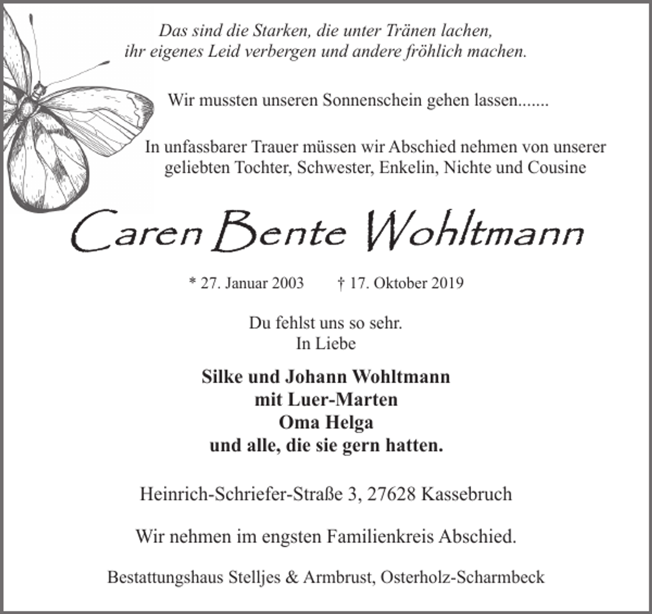 <p>Das sind die Starken, die unter Tränen lachen,<br />ihr eigenes Leid verbergen und andere fröhlich machen.<br />Wir mussten unseren Sonnenschein gehen lassen.......<br />In unfassbarer Trauer müssen wir Abschied nehmen von unserer<br />geliebten Tochter, Schwester, Enkelin, Nichte und Cousine</p>
<p>* 27. Januar 2003</p>
<p>† 17. Oktober 2019</p>
<p>Du fehlst uns so sehr.<br />In Liebe</p>
<p>Silke und Johann Wohltmann<br />mit Luer-Marten<br />Oma Helga<br />und alle, die sie gern hatten.<br />Heinrich-Schriefer-Straße 3, 27628 Kassebruch<br />Wir nehmen im engsten Familienkreis Abschied.<br />Bestattungshaus Stelljes &amp; Armbrust, Osterholz-Scharmbeck</p>