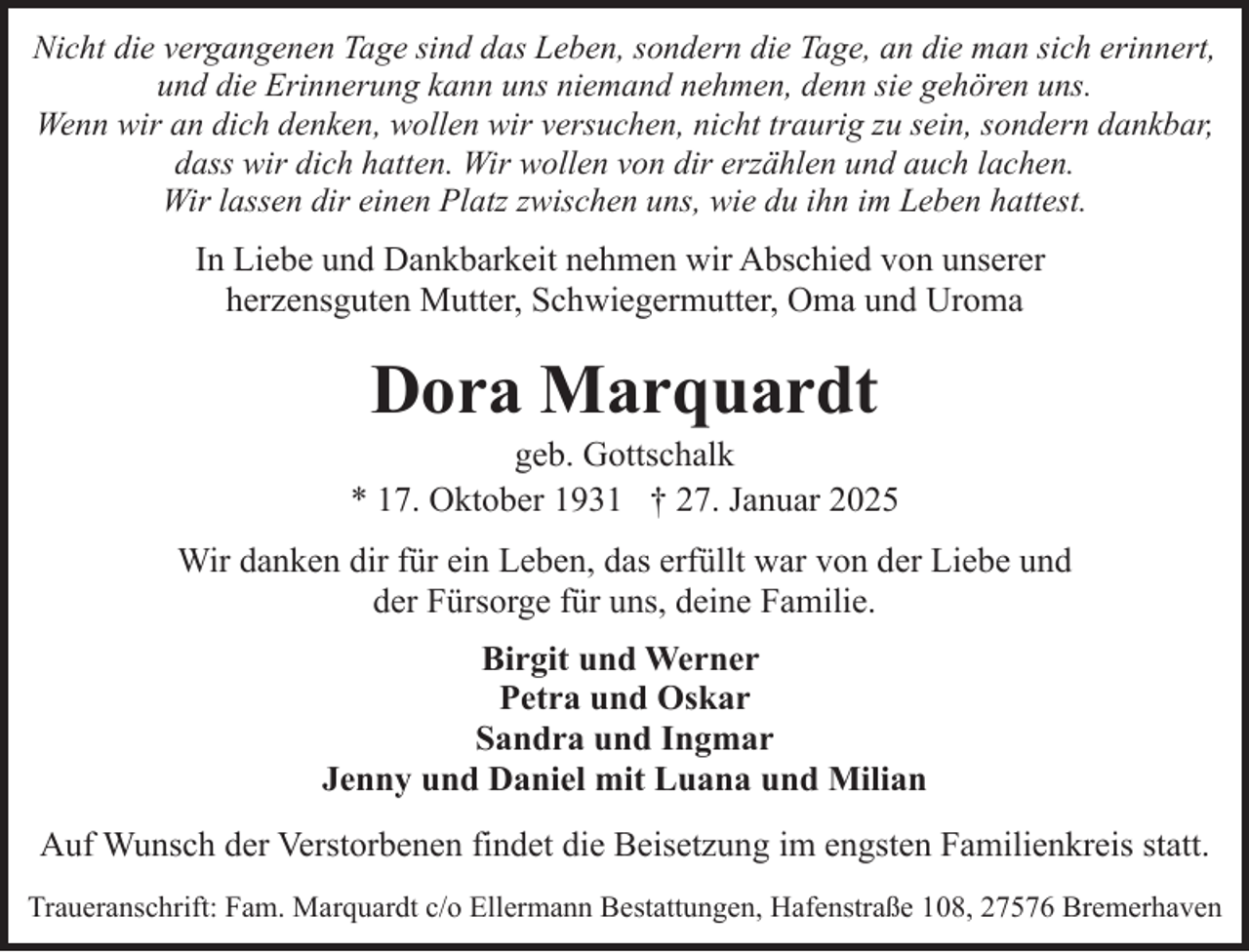 <p>Nicht die vergangenen Tage sind das Leben, sondern die Tage, an die man sich erinnert,<br />und die Erinnerung kann uns niemand nehmen, denn sie gehören uns.<br />Wenn wir an dich denken, wollen wir versuchen, nicht traurig zu sein, sondern dankbar,<br />dass wir dich hatten. Wir wollen von dir erzählen und auch lachen.<br />Wir lassen dir einen Platz zwischen uns, wie du ihn im Leben hattest.</p><p>In Liebe und Dankbarkeit nehmen wir Abschied von unserer<br />herzensguten Mutter, Schwiegermutter, Oma und Uroma</p><p>Dora Marquardt</p><p>geb. Gottschalk<br />* 17. Oktober 1931 † 27. Januar 2025<br />Wir danken dir für ein Leben, das erfüllt war von der Liebe und<br />der Fürsorge für uns, deine Familie.<br />Birgit und Werner<br />Petra und Oskar<br />Sandra und Ingmar<br />Jenny und Daniel mit Luana und Milian<br />Auf Wunsch der Verstorbenen findet die Beisetzung im engsten Familienkreis statt.<br />Traueranschrift: Fam. Marquardt c/o Ellermann Bestattungen, Hafenstraße 108, 27576 Bremerhaven</p>