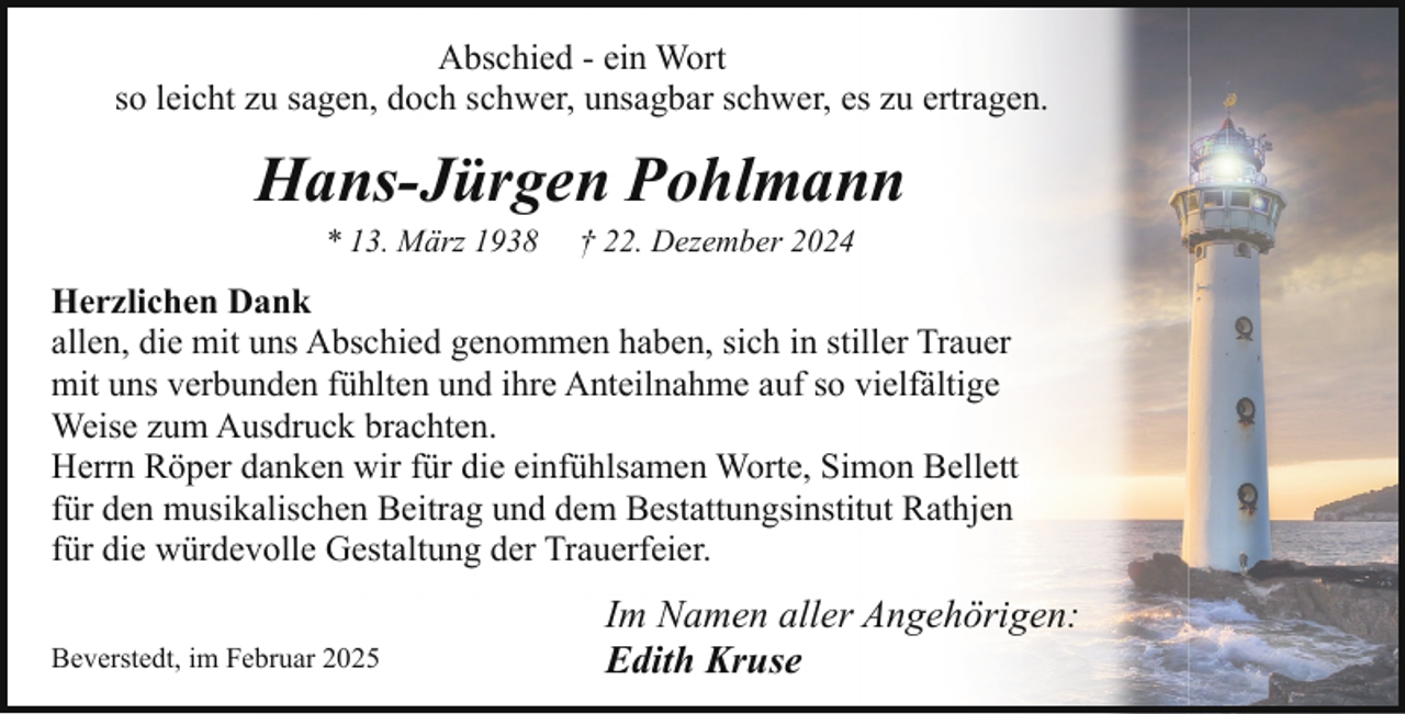 <p>Abschied - ein Wort<br />so leicht zu sagen, doch schwer, unsagbar schwer, es zu ertragen.</p><p>Hans-Jürgen Pohlmann<br />* 13. März 1938</p><p>† 22. Dezember 2024</p><p>Herzlichen Dank<br />allen, die mit uns Abschied genommen haben, sich in stiller Trauer<br />mit uns verbunden fühlten und ihre Anteilnahme auf so vielfältige<br />Weise zum Ausdruck brachten.<br />Herrn Röper danken wir für die einfühlsamen Worte, Simon Bellett<br />für den musikalischen Beitrag und dem Bestattungsinstitut Rathjen<br />für die würdevolle Gestaltung der Trauerfeier.<br />Beverstedt, im Februar 2025</p><p>Im Namen aller Angehörigen:<br />Edith Kruse</p>