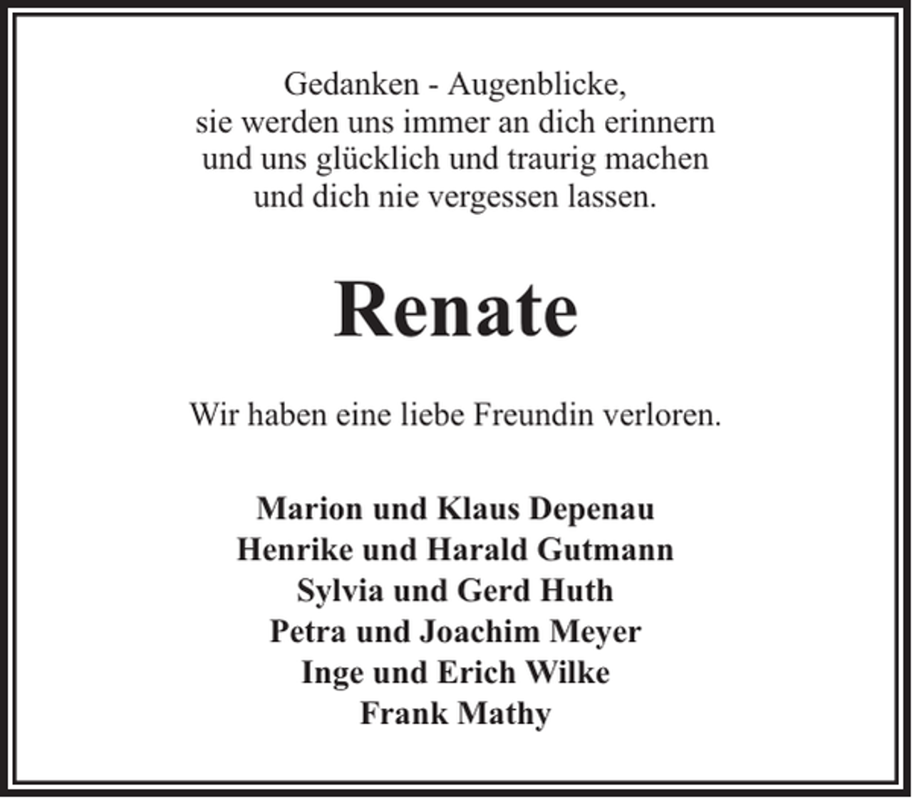 <p>Gedanken - Augenblicke,<br />sie werden uns immer an dich erinnern<br />und uns glücklich und traurig machen<br />und dich nie vergessen lassen.</p><p>Renate<br />Wir haben eine liebe Freundin verloren.<br />Marion und Klaus Depenau<br />Henrike und Harald Gutmann<br />Sylvia und Gerd Huth<br />Petra und Joachim Meyer<br />Inge und Erich Wilke<br />Frank Mathy</p>