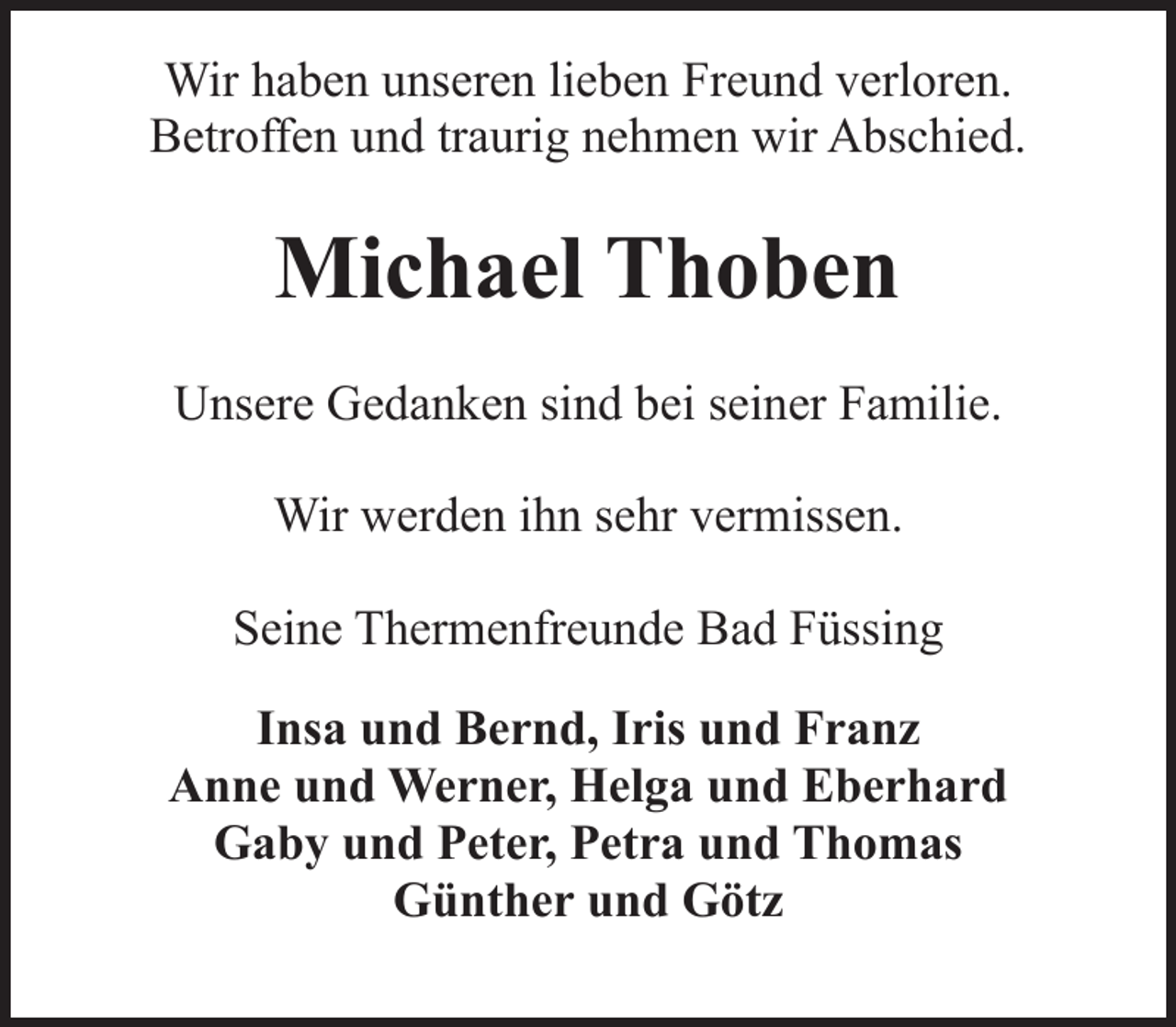 <p>Wir haben unseren lieben Freund verloren.<br />Betroffen und traurig nehmen wir Abschied.</p><p>Michael Thoben<br />Unsere Gedanken sind bei seiner Familie.<br />Wir werden ihn sehr vermissen.<br />Seine Thermenfreunde Bad Füssing<br />Insa und Bernd, Iris und Franz<br />Anne und Werner, Helga und Eberhard<br />Gaby und Peter, Petra und Thomas<br />Günther und Götz</p>