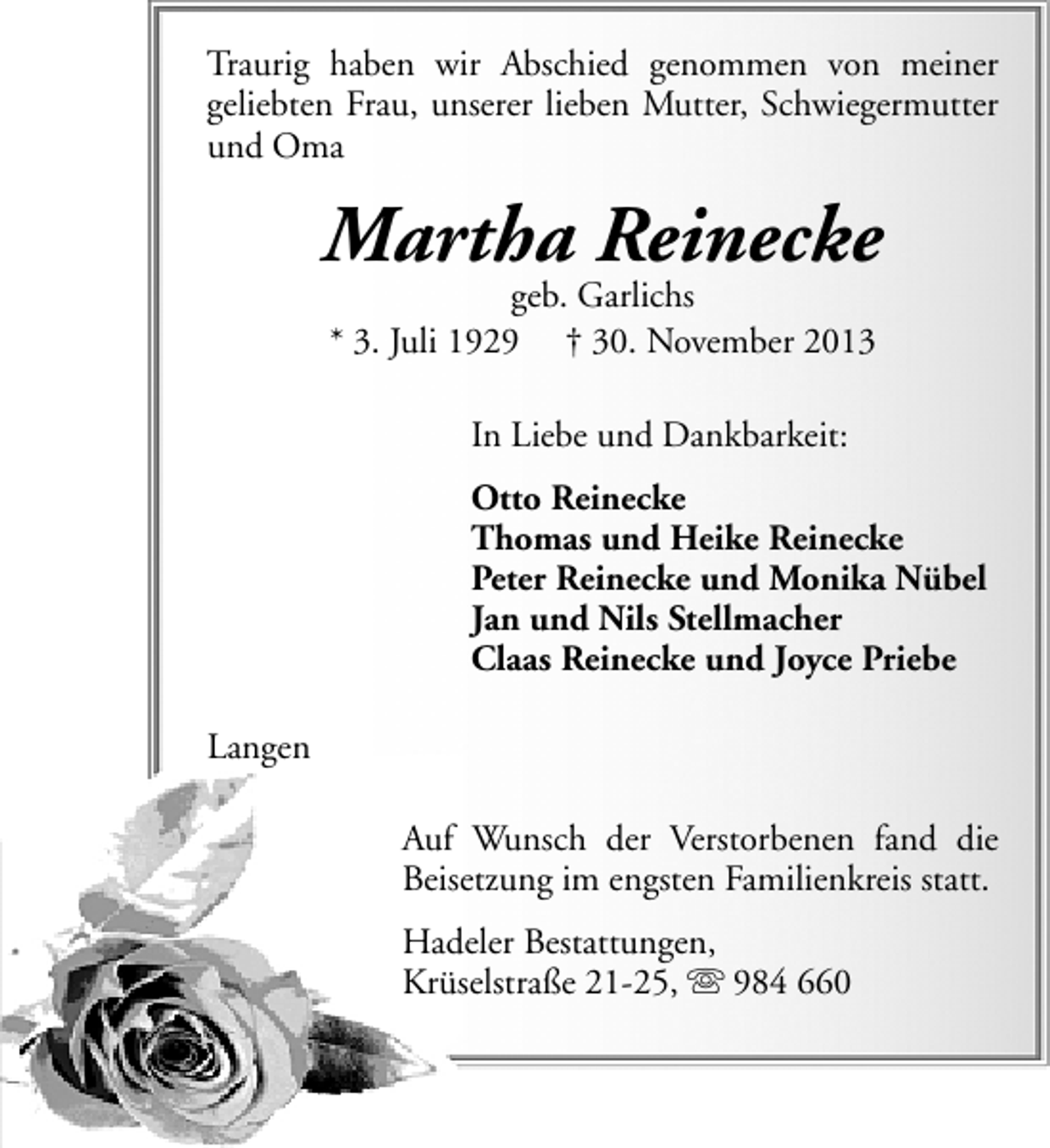 <p>Traurig haben wir Abschied genommen von meiner<br />geliebten Frau, unserer lieben Mutter, Schwiegermutter<br />und Oma</p><p>Martha Reinecke<br />geb. Garlichs<br />* 3. Juli 1929 † 30. November 2013<br />In Liebe und Dankbarkeit:<br />Otto Reinecke<br />Thomas und Heike Reinecke<br />Peter Reinecke und Monika Nübel<br />Jan und Nils Stellmacher<br />Claas Reinecke und Joyce Priebe<br />Langen<br />Auf Wunsch der Verstorbenen fand die<br />Beisetzung im engsten Familienkreis statt.<br />Hadeler Bestattungen,<br />Krüselstraße 21-25,  984 660</p>