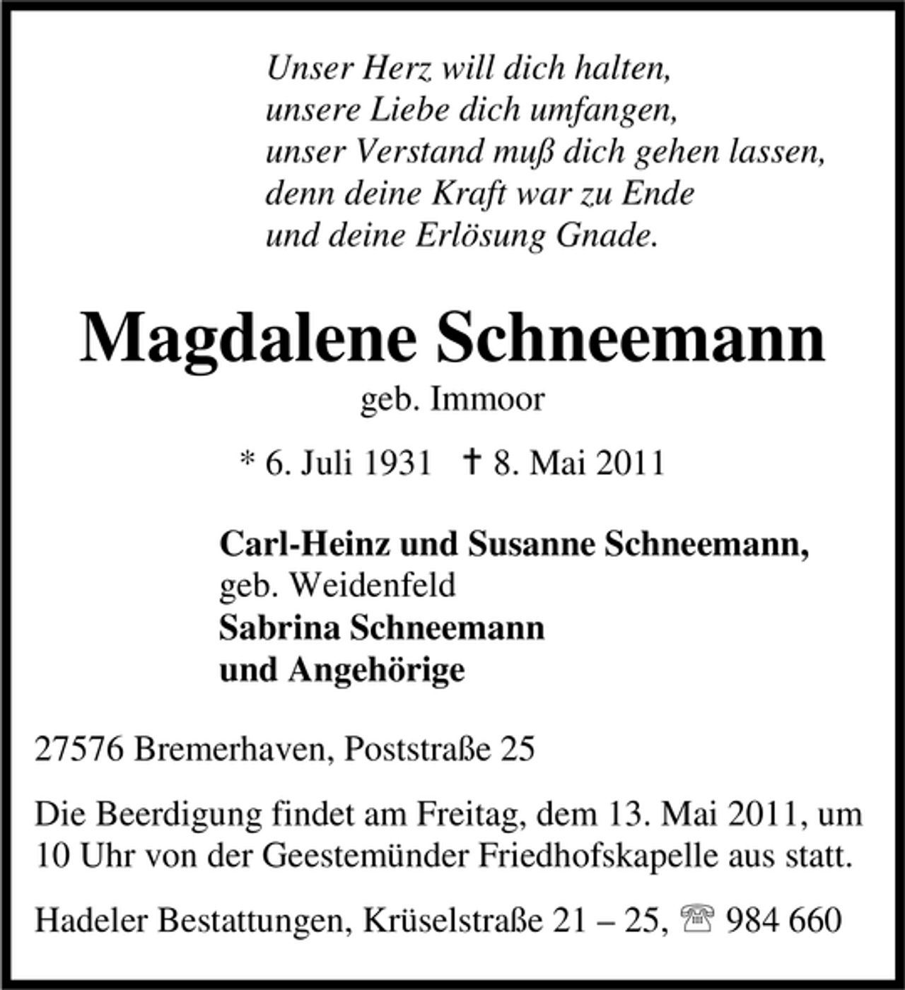 <p>Unser Herz will dich halten, unsere Liebe dich umfangen, unser Verstand muß dich gehen lassen, denn deine Kraft war zu Ende und deine Erlösung Gnade.</p><p>Magdalene Schneemann<br />geb. Immoor * 6. Juli 1931 B 8. Mai 2011 Carl-Heinz und Susanne Schneemann, geb. Weidenfeld Sabrina Schneemann und Angehörige 27576 Bremerhaven, Poststraße 25 Die Beerdigung findet am Freitag, dem 13. Mai 2011, um 10 Uhr von der Geestemünder Friedhofskapelle aus statt. Hadeler Bestattungen, Krüselstraße 21 – 25, 984 660</p>