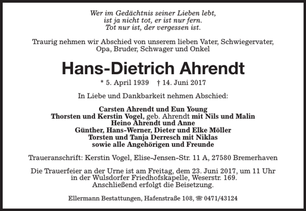 <p>Wer im Gedächtnis seiner Lieben lebt,<br />ist ja nicht tot, er ist nur fern.<br />Tot nur ist, der vergessen ist.<br />Traurig nehmen wir Abschied von unserem lieben Vater, Schwiegervater,<br />Opa, Bruder, Schwager und Onkel</p><p>Hans-Dietrich Ahrendt<br />* 5. April 1939</p><p>† 14. Juni 2017</p><p>In Liebe und Dankbarkeit nehmen Abschied:<br />Carsten Ahrendt und Eun Young<br />Thorsten und Kerstin Vogel, geb. Ahrendt mit Nils und Malin<br />Heino Ahrendt und Anne<br />Günther, Hans-Werner, Dieter und Elke Möller<br />Torsten und Tanja Derresch mit Niklas<br />sowie alle Angehörigen und Freunde<br />Traueranschrift: Kerstin Vogel, Elise-Jensen-Str. 11 A, 27580 Bremerhaven<br />Die Trauerfeier an der Urne ist am Freitag, dem 23. Juni 2017, um 11 Uhr<br />in der Wulsdorfer Friedhofskapelle, Weserstr. 169.<br />Anschließend erfolgt die Beisetzung.<br />Ellermann Bestattungen, Hafenstraße 108, s 0471/43124</p>