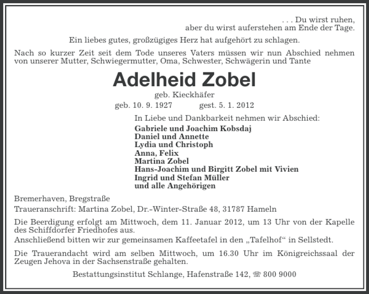 <p>. . . Du wirst ruhen,<br />aber du wirst auferstehen am Ende der Tage.<br />Ein liebes gutes, großzügiges Herz hat aufgehört zu schlagen.<br />Nach so kurzer Zeit seit dem Tode unseres Vaters müssen wir nun Abschied nehmen<br />von unserer Mutter, Schwiegermutter, Oma, Schwester, Schwägerin und Tante</p><p>Adelheid Zobel<br />geb. Kieckhäfer<br />geb. 10. 9. 1927<br />gest. 5. 1. 2012<br />In Liebe und Dankbarkeit nehmen wir Abschied:<br />Gabriele und Joachim Kobsdaj<br />Daniel und Annette<br />Lydia und Christoph<br />Anna, Felix<br />Martina Zobel<br />Hans-Joachim und Birgitt Zobel mit Vivien<br />Ingrid und Stefan Müller<br />und alle Angehörigen<br />Bremerhaven, Bregstraße<br />Traueranschrift: Martina Zobel, Dr.-Winter-Straße 48, 31787 Hameln<br />Die Beerdigung erfolgt am Mittwoch, dem 11. Januar 2012, um 13 Uhr von der Kapelle<br />des Schiffdorfer Friedhofes aus.<br />Anschließend bitten wir zur gemeinsamen Kaffeetafel in den „Tafelhof“ in Sellstedt.<br />Die Trauerandacht wird am selben Mittwoch, um 16.30 Uhr im Königreichssaal der<br />Zeugen Jehova in der Sachsenstraße gehalten.<br />Bestattungsinstitut Schlange, Hafenstraße 142, 800 9000</p>