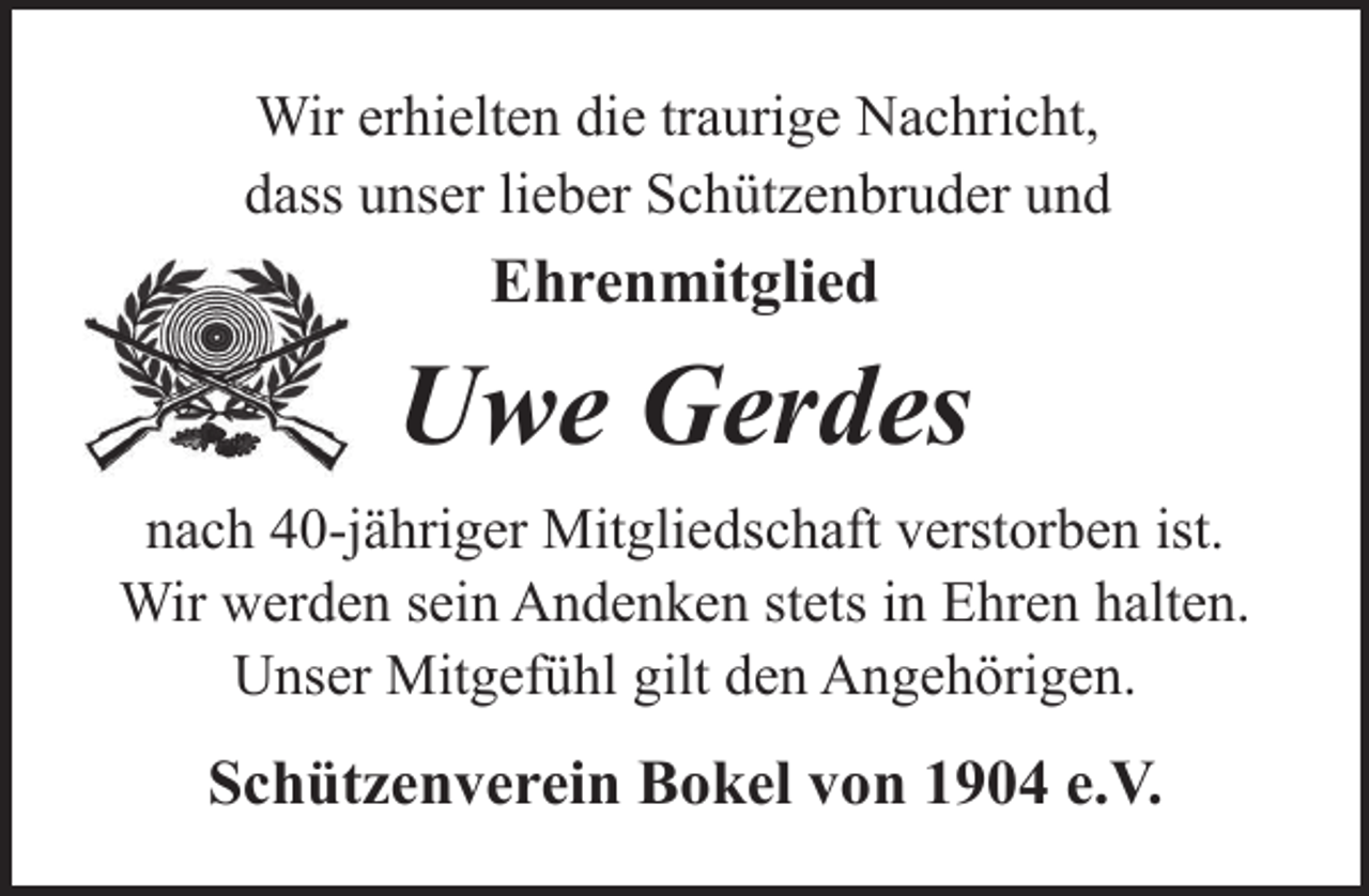 <p>Wir erhielten die traurige Nachricht,<br />dass unser lieber Schützenbruder und</p><p>Ehrenmitglied</p><p>Uwe Gerdes<br />nach 40-jähriger Mitgliedschaft verstorben ist.<br />Wir werden sein Andenken stets in Ehren halten.<br />Unser Mitgefühl gilt den Angehörigen.</p><p>Schützenverein Bokel von 1904 e.V.</p>