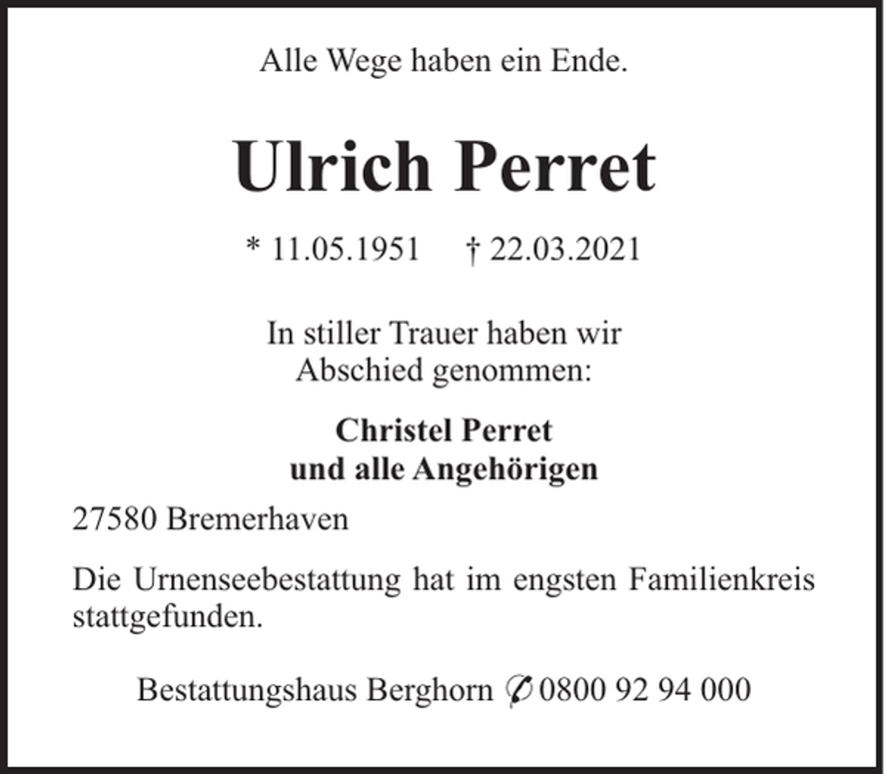 <p>Alle Wege haben ein Ende.</p><p>Ulrich Perret<br />* 11.05.1951</p><p>† 22.03.2021</p><p>In stiller Trauer haben wir<br />Abschied genommen:<br />Christel Perret<br />und alle Angehörigen<br />27580 Bremerhaven<br />Die Urnenseebestattung hat im engsten Familienkreis<br />stattgefunden.<br />Bestattungshaus Berghorn * 0800 92 94 000</p>