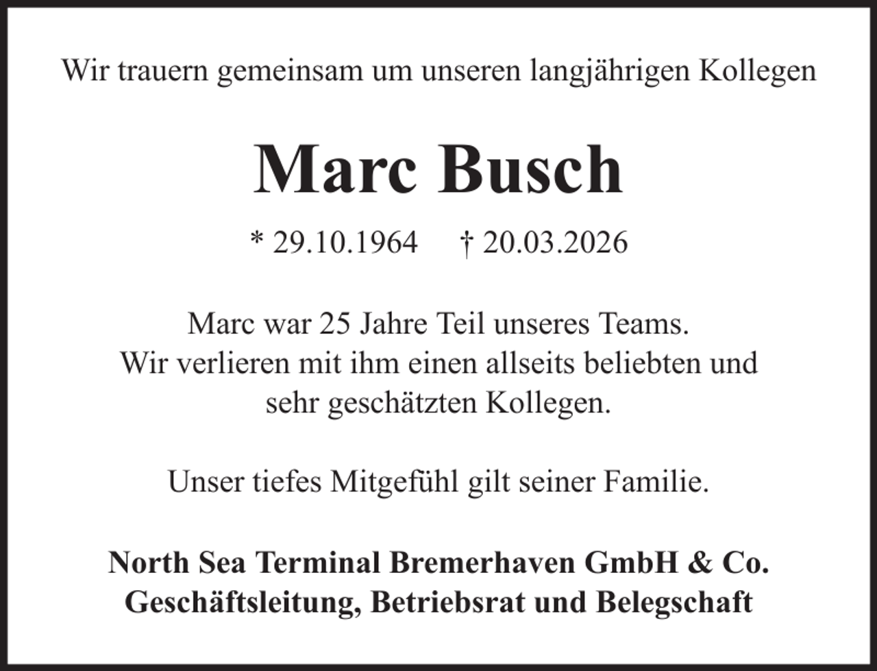 <p>Wir trauern gemeinsam um unseren langjährigen Kollegen</p><p>Marc Busch<br />* 29.10.1964</p><p>† 20.03.2026</p><p>Marc war 25 Jahre Teil unseres Teams.<br />Wir verlieren mit ihm einen allseits beliebten und<br />sehr geschätzten Kollegen.<br />Unser tiefes Mitgefühl gilt seiner Familie.<br />North Sea Terminal Bremerhaven GmbH &amp; Co.<br />Geschäftsleitung, Betriebsrat und Belegschaft</p>