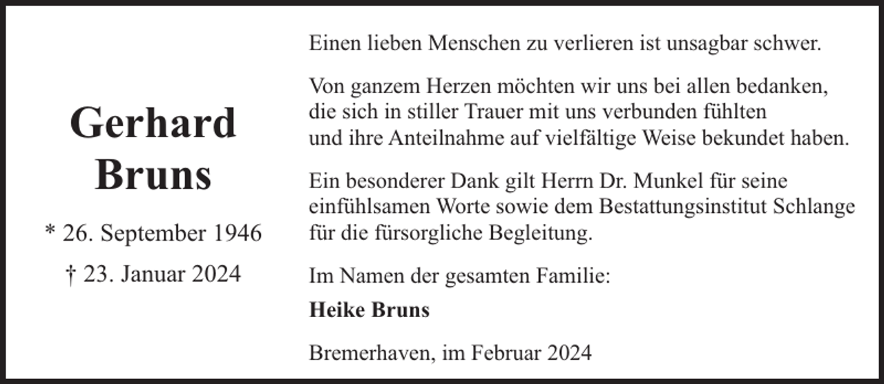 <p>Einen lieben Menschen zu verlieren ist unsagbar schwer.</p><p>Gerhard<br />Bruns<br />* 26. September 1946<br />† 23. Januar 2024</p><p>Von ganzem Herzen möchten wir uns bei allen bedanken,<br />die sich in stiller Trauer mit uns verbunden fühlten<br />und ihre Anteilnahme auf vielfältige Weise bekundet haben.<br />Ein besonderer Dank gilt Herrn Dr. Munkel für seine<br />einfühlsamen Worte sowie dem Bestattungsinstitut Schlange<br />für die fürsorgliche Begleitung.<br />Im Namen der gesamten Familie:<br />Heike Bruns<br />Bremerhaven, im Februar 2024</p>
