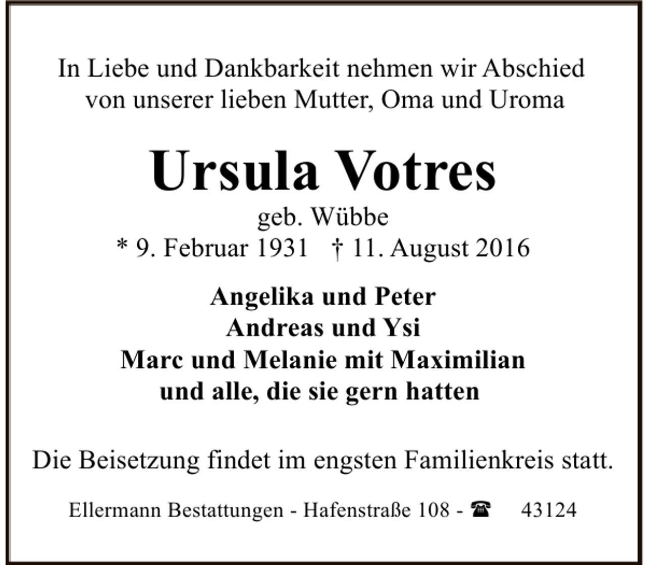 <p>In Liebe und Dankbarkeit nehmen wir Abschied<br />von unserer lieben Mutter, Oma und Uroma</p><p>Ursula Votres</p><p>geb. Wübbe<br />* 9. Februar 1931 † 11. August 2016<br />Angelika und Peter<br />Andreas und Ysi<br />Marc und Melanie mit Maximilian<br />und alle, die sie gern hatten<br />Die Beisetzung findet im engsten Familienkreis statt.<br />Ellermann Bestattungen - Hafenstraße 108 - (</p><p>43124</p>