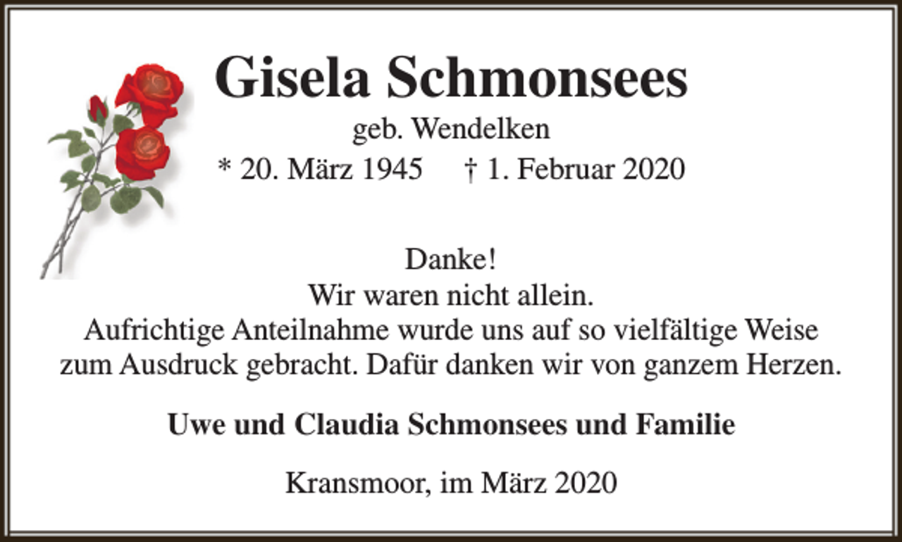 <p>Gisela Schmonsees<br />geb. Wendelken<br />* 20. März 1945 † 1. Februar 2020</p><p>Danke!<br />Wir waren nicht allein.<br />Aufrichtige Anteilnahme wurde uns auf so vielfältige Weise<br />zum Ausdruck gebracht. Dafür danken wir von ganzem Herzen.<br />Uwe und Claudia Schmonsees und Familie<br />Kransmoor, im März 2020</p>