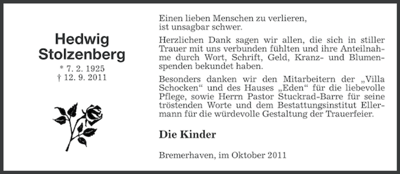 <p>Einen lieben Menschen zu verlieren,<br />ist unsagbar schwer.</p><p>Hedwig<br />Stolzenberg<br />* 7. 2. 1925<br />† 12. 9. 2011</p><p>Herzlichen Dank sagen wir allen, die sich in stiller<br />Trauer mit uns verbunden fühlten und ihre Anteilnahme durch Wort, Schrift, Geld, Kranz- und Blumenspenden bekundet haben.<br />Besonders danken wir den Mitarbeitern der „Villa<br />Schocken“ und des Hauses „Eden“ für die liebevolle<br />Pflege, sowie Herrn Pastor Stuckrad-Barre für seine<br />tröstenden Worte und dem Bestattungsinstitut Ellermann für die würdevolle Gestaltung der Trauerfeier.</p><p>Die Kinder<br />Bremerhaven, im Oktober 2011</p>