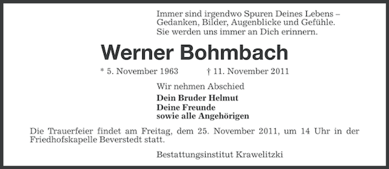 <p>Immer sind irgendwo Spuren Deines Lebens –<br />Gedanken, Bilder, Augenblicke und Gefühle.<br />Sie werden uns immer an Dich erinnern.</p><p>Werner Bohmbach<br />* 5. November 1963</p><p>† 11. November 2011</p><p>Wir nehmen Abschied<br />Dein Bruder Helmut<br />Deine Freunde<br />sowie alle Angehörigen<br />Die Trauerfeier findet am Freitag, dem 25. November 2011, um 14 Uhr in der<br />Friedhofskapelle Beverstedt statt.<br />Bestattungsinstitut Krawelitzki</p>