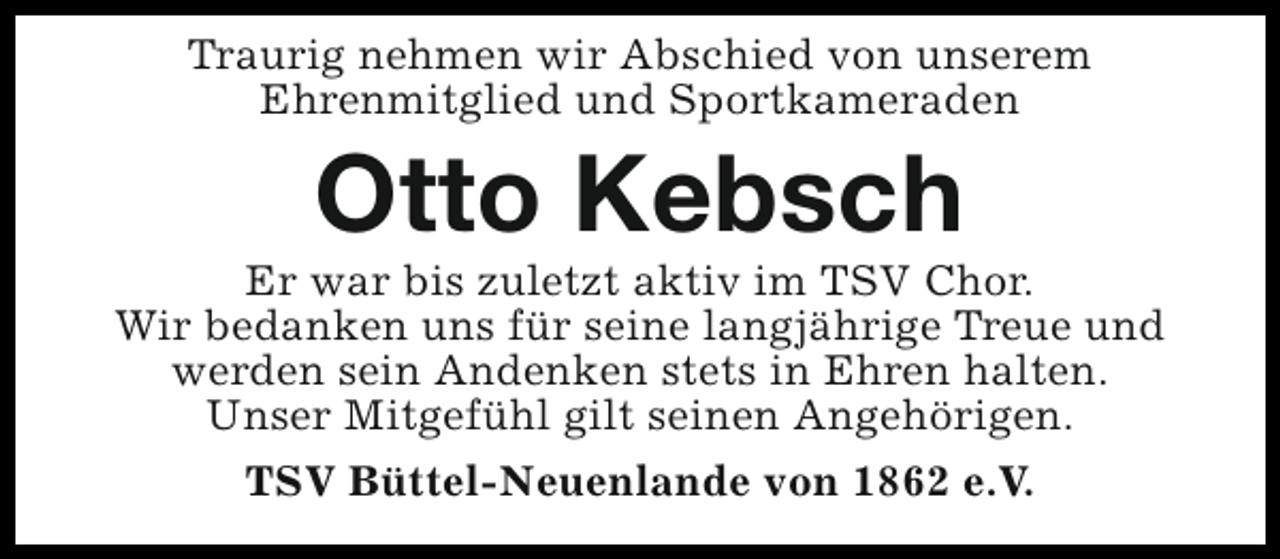 <p>Traurig nehmen wir Abschied von unserem<br />Ehrenmitglied und Sportkameraden</p><p>Otto Kebsch</p><p>Er war bis zuletzt aktiv im TSV Chor.<br />Wir bedanken uns für seine langjährige Treue und<br />werden sein Andenken stets in Ehren halten.<br />Unser Mitgefühl gilt seinen Angehörigen.<br />TSV Büttel-Neuenlande von 1862 e.V.</p>