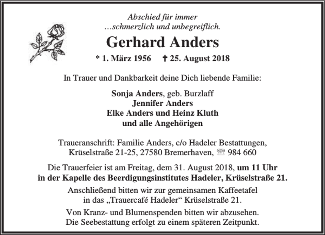 <p>Abschied für immer<br />…schmerzlich und unbegreiflich.</p><p>Gerhard Anders<br />* 1. März 1956</p><p>B 25. August 2018</p><p>In Trauer und Dankbarkeit deine Dich liebende Familie:<br />Sonja Anders, geb. Burzlaff<br />Jennifer Anders<br />Elke Anders und Heinz Kluth<br />und alle Angehörigen<br />Traueranschrift: Familie Anders, c/o Hadeler Bestattungen,<br />Krüselstraße 21-25, 27580 Bremerhaven, ℡ 984 660<br />Die Trauerfeier ist am Freitag, dem 31. August 2018, um 11 Uhr<br />in der Kapelle des Beerdigungsinstitutes Hadeler, Krüselstraße 21.<br />Anschließend bitten wir zur gemeinsamen Kaffeetafel<br />in das „Trauercafé Hadeler“ Krüselstraße 21.<br />Von Kranz- und Blumenspenden bitten wir abzusehen.<br />Die Seebestattung erfolgt zu einem späteren Zeitpunkt.</p>