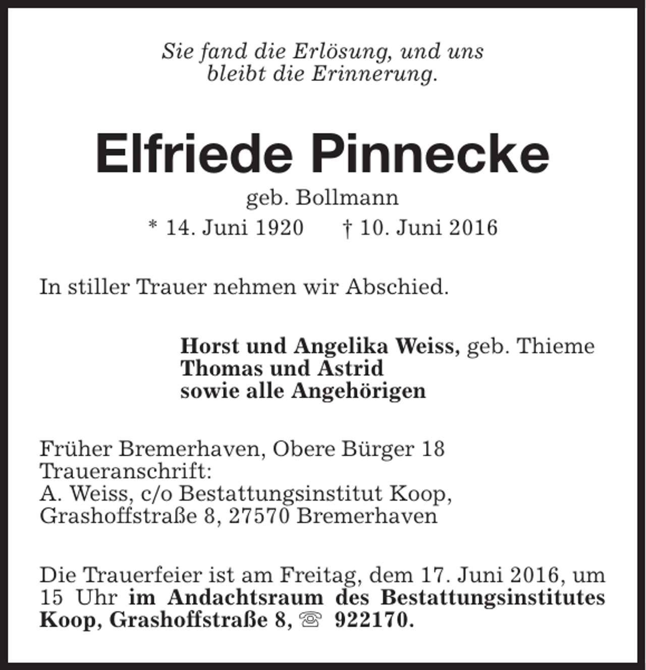 <p>Sie fand die Erlösung, und uns<br />bleibt die Erinnerung.</p><p>Elfriede Pinnecke<br />geb. Bollmann<br />* 14. Juni 1920<br />† 10. Juni 2016</p><p>In stiller Trauer nehmen wir Abschied.<br />Horst und Angelika Weiss, geb. Thieme<br />Thomas und Astrid<br />sowie alle Angehörigen<br />Früher Bremerhaven, Obere Bürger 18<br />Traueranschrift:<br />A. Weiss, c/o Bestattungsinstitut Koop,<br />Grashoffstraße 8, 27570 Bremerhaven<br />Die Trauerfeier ist am Freitag, dem 17. Juni 2016, um<br />15 Uhr im Andachtsraum des Bestattungsinstitutes<br />Koop, Grashoffstraße 8, s 922170.</p>