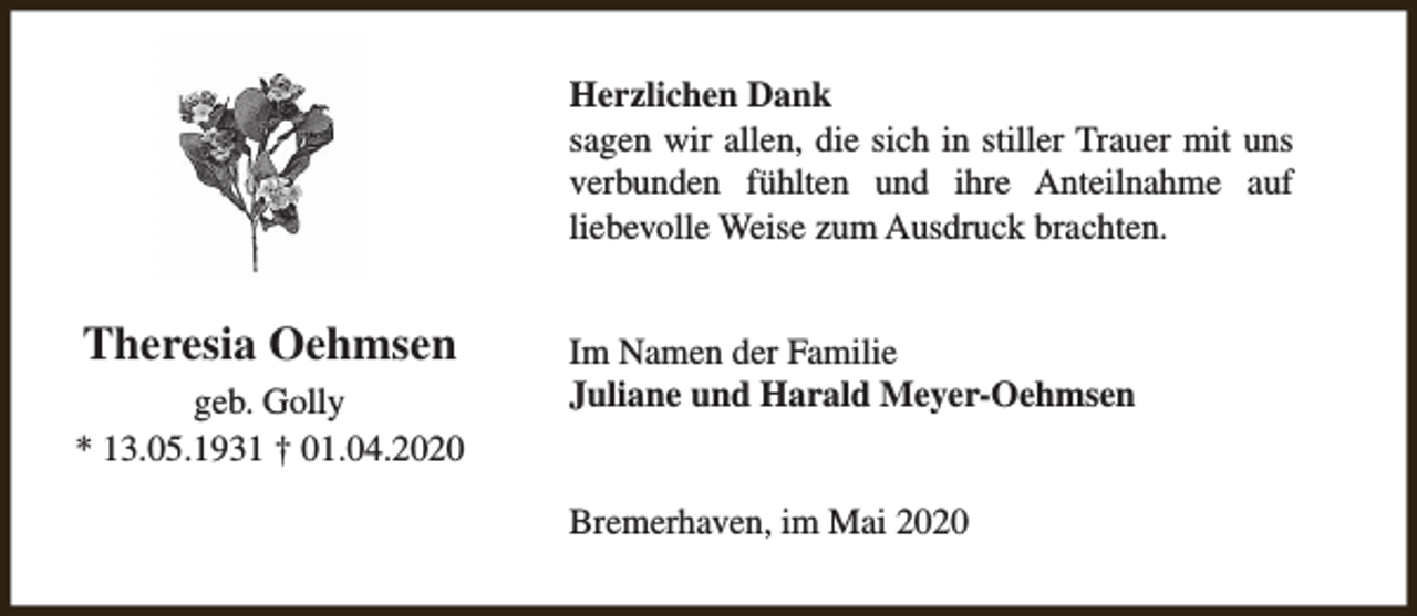 <p>Herzlichen Dank<br />sagen wir allen, die sich in stiller Trauer mit uns<br />verbunden fühlten und ihre Anteilnahme auf<br />liebevolle Weise zum Ausdruck brachten.</p><p>Theresia Oehmsen<br />geb. Golly<br />* 13.05.1931 † 01.04.2020</p><p>Im Namen der Familie<br />Juliane und Harald Meyer-Oehmsen<br />Bremerhaven, im Mai 2020</p>
