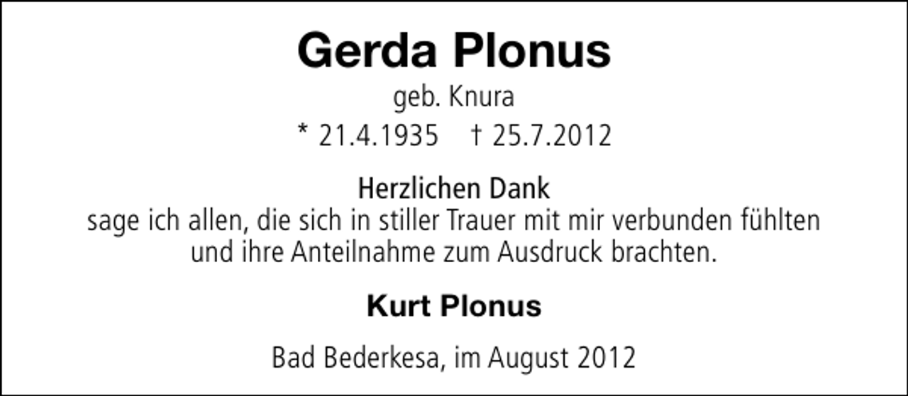 <p>Gerda Plonus</p><p>geb. Knura<br />* 21.4.1935 † 25.7.2012<br />Herzlichen Dank<br />sage ich allen, die sich in stiller Trauer mit mir verbunden fühlten<br />und ihre Anteilnahme zum Ausdruck brachten.<br />Kurt Plonus<br />Bad Bederkesa, im August 2012</p>