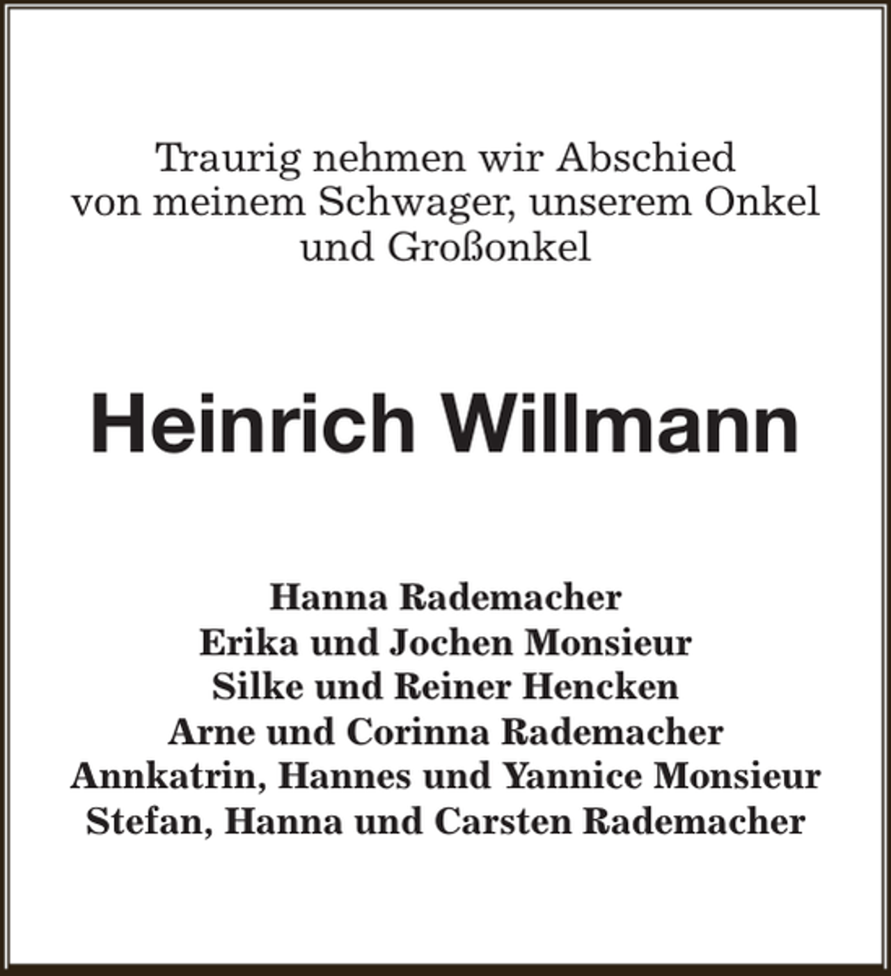 <p>Traurig nehmen wir Abschied<br />von meinem Schwager, unserem Onkel<br />und Großonkel</p><p>Heinrich Willmann<br />Hanna Rademacher<br />Erika und Jochen Monsieur<br />Silke und Reiner Hencken<br />Arne und Corinna Rademacher<br />Annkatrin, Hannes und Yannice Monsieur<br />Stefan, Hanna und Carsten Rademacher</p>
