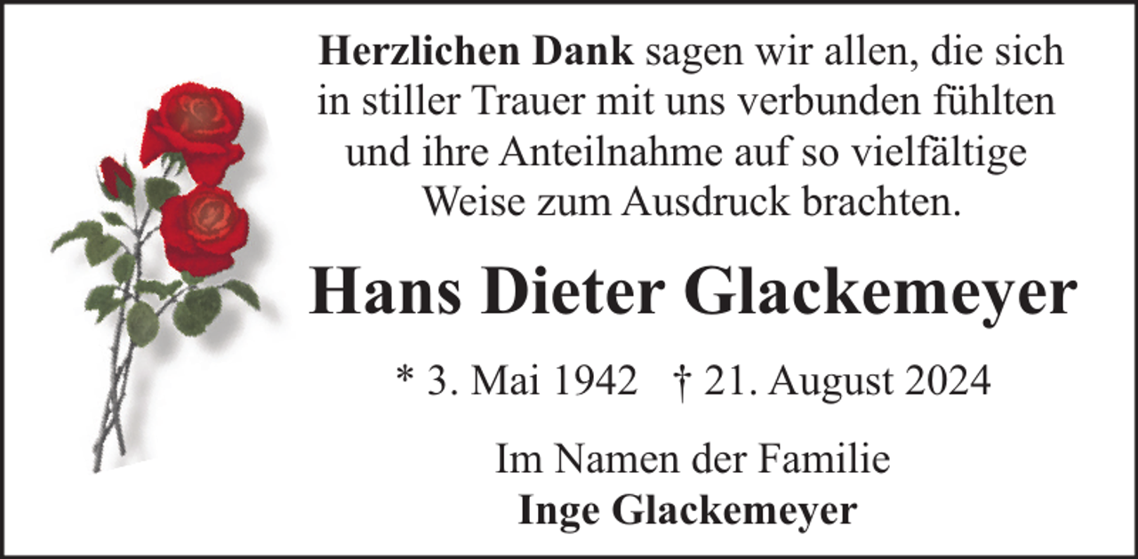 <p>Herzlichen Dank sagen wir allen, die sich<br />in stiller Trauer mit uns verbunden fühlten<br />und ihre Anteilnahme auf so vielfältige<br />Weise zum Ausdruck brachten.</p><p>Hans Dieter Glackemeyer<br />* 3. Mai 1942 † 21. August 2024<br />Im Namen der Familie<br />Inge Glackemeyer</p>
