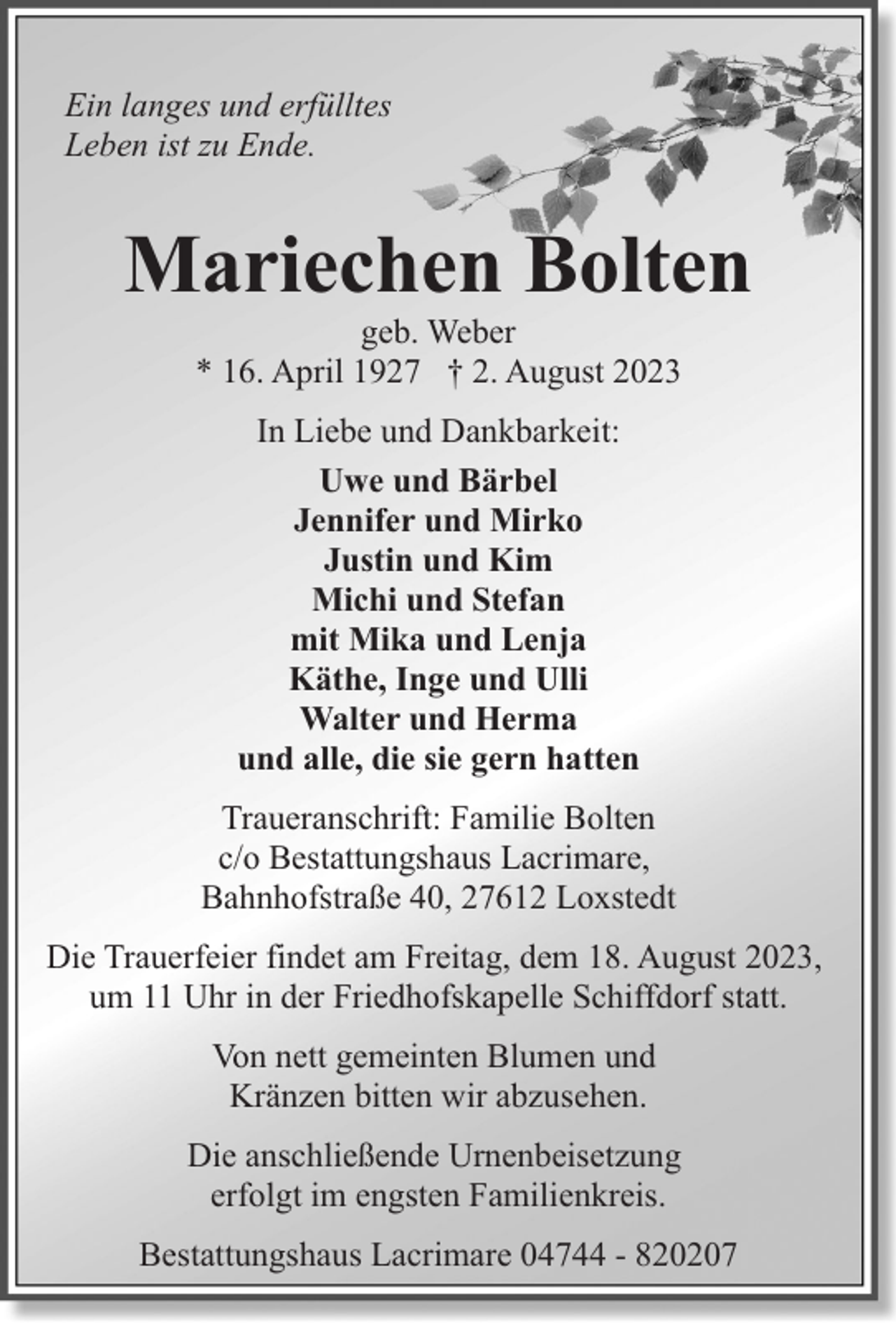 <p>Ein langes und erfülltes<br />Leben ist zu Ende.</p><p>Mariechen Bolten<br />geb. Weber<br />* 16. April 1927 † 2. August 2023<br />In Liebe und Dankbarkeit:<br />Uwe und Bärbel<br />Jennifer und Mirko<br />Justin und Kim<br />Michi und Stefan<br />mit Mika und Lenja<br />Käthe, Inge und Ulli<br />Walter und Herma<br />und alle, die sie gern hatten<br />Traueranschrift: Familie Bolten<br />c/o Bestattungshaus Lacrimare,<br />Bahnhofstraße 40, 27612 Loxstedt<br />Die Trauerfeier findet am Freitag, dem 18. August 2023,<br />um 11 Uhr in der Friedhofskapelle Schiffdorf statt.<br />Von nett gemeinten Blumen und<br />Kränzen bitten wir abzusehen.<br />Die anschließende Urnenbeisetzung<br />erfolgt im engsten Familienkreis.<br />Bestattungshaus Lacrimare 04744 - 820207</p>