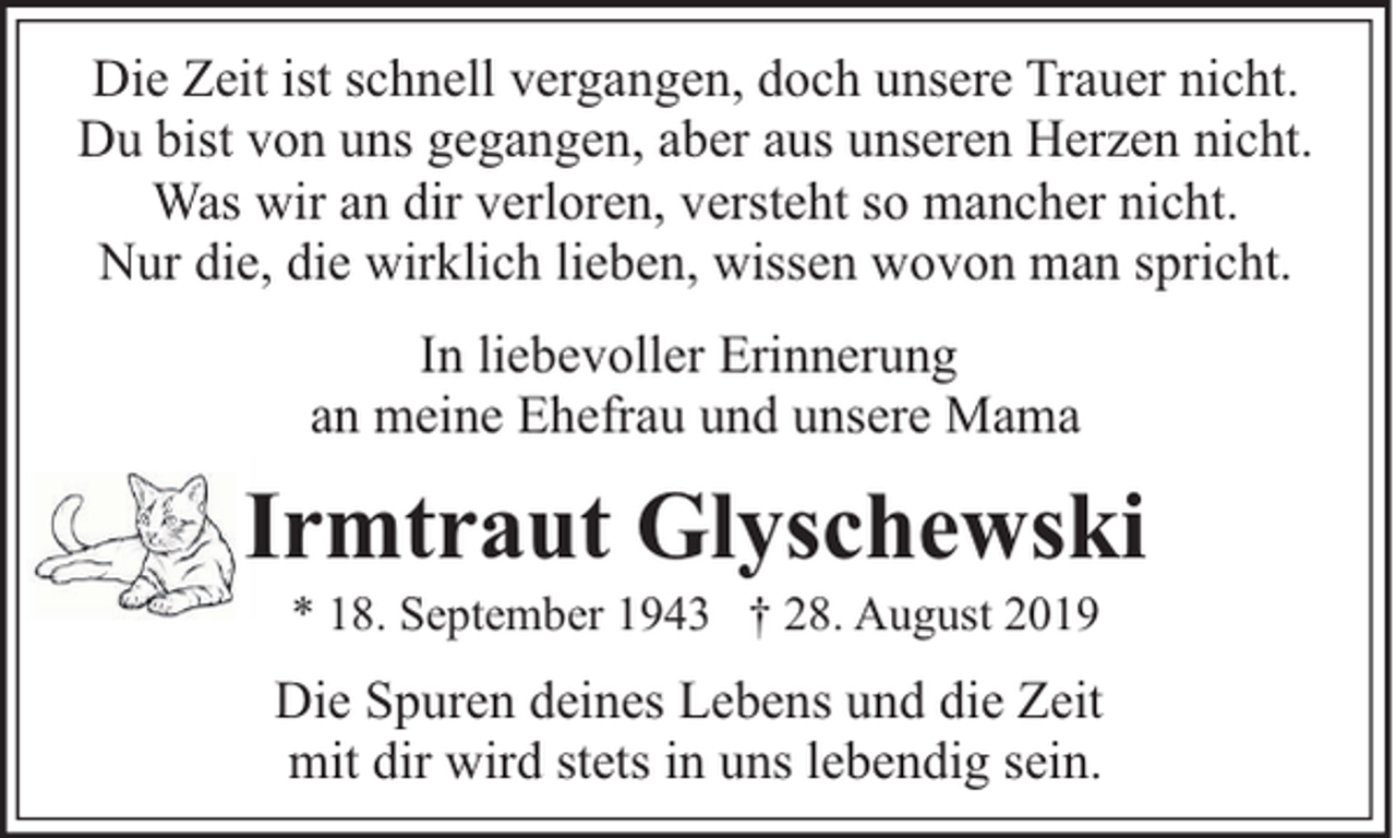 <p>Die Zeit ist schnell vergangen, doch unsere Trauer nicht.<br />Du bist von uns gegangen, aber aus unseren Herzen nicht.<br />Was wir an dir verloren, versteht so mancher nicht.<br />Nur die, die wirklich lieben, wissen wovon man spricht.<br />In liebevoller Erinnerung<br />an meine Ehefrau und unsere Mama</p><p>Irmtraut Glyschewski<br />* 18. September 1943 † 28. August 2019</p><p>Die Spuren deines Lebens und die Zeit<br />mit dir wird stets in uns lebendig sein.</p>