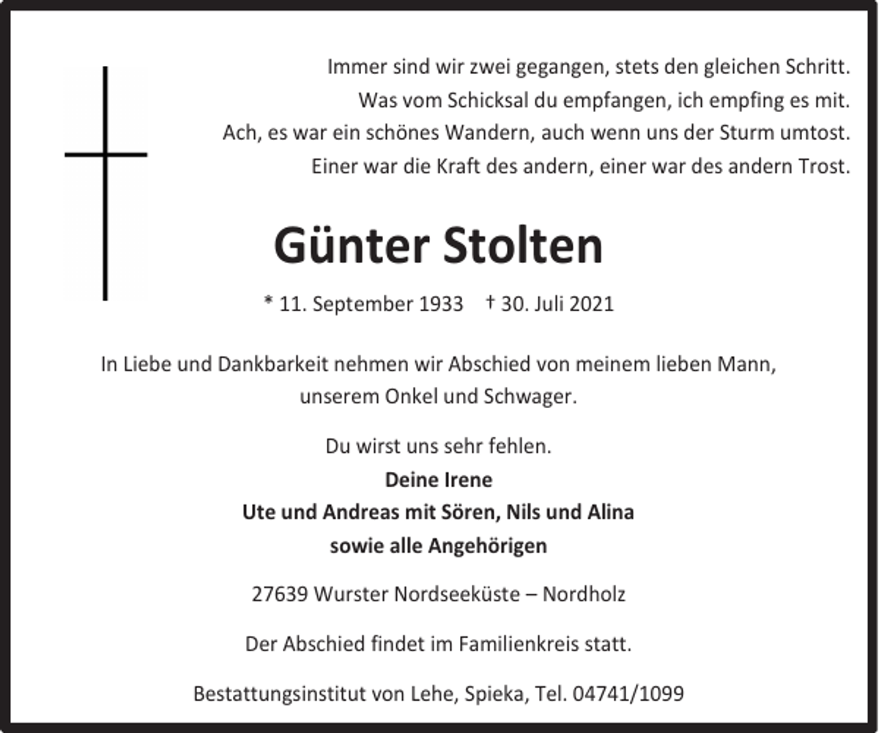 <p>Immer sind wir zwei gegangen, stets den gleichen Schritt.<br />Was vom Schicksal du empfangen, ich empfing es mit.<br />Ach, es war ein schönes Wandern, auch wenn uns der Sturm umtost.<br />Einer war die Kraft des andern, einer war des andern Trost.</p><p>Günter Stolten<br />* 11. September 1933 † 30. Juli 2021<br />In Liebe und Dankbarkeit nehmen wir Abschied von meinem lieben Mann,<br />unserem Onkel und Schwager.<br />Du wirst uns sehr fehlen.<br />Deine Irene<br />Ute und Andreas mit Sören, Nils und Alina<br />sowie alle Angehörigen<br />27639 Wurster Nordseeküste – Nordholz<br />Der Abschied findet im Familienkreis statt.<br />Bestattungsinstitut von Lehe, Spieka, Tel. 04741/1099</p>
