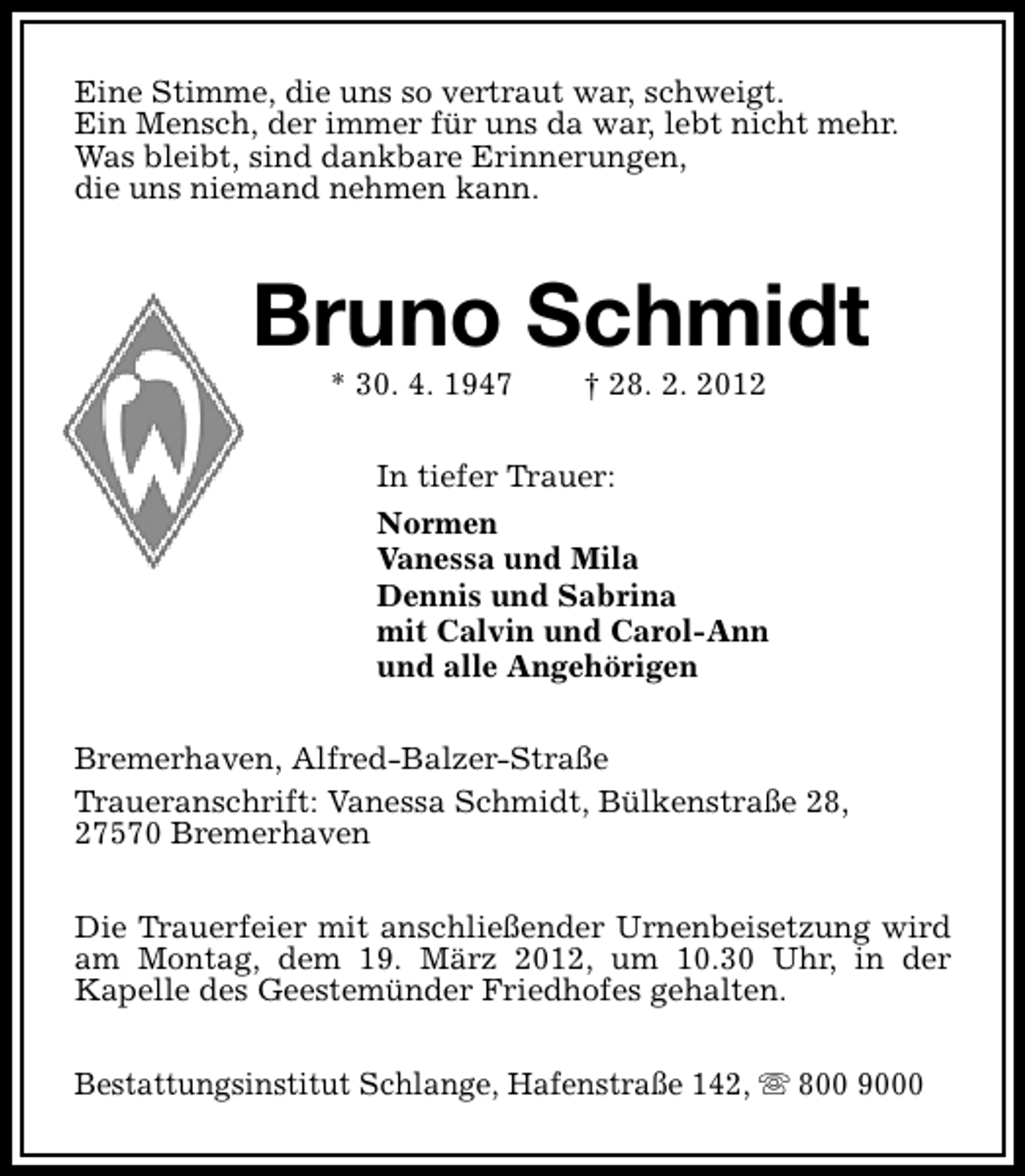 <p>Eine Stimme, die uns so vertraut war, schweigt.<br />Ein Mensch, der immer für uns da war, lebt nicht mehr.<br />Was bleibt, sind dankbare Erinnerungen,<br />die uns niemand nehmen kann.</p>
<p>Bruno Schmidt<br />* 30. 4. 1947</p>
<p>† 28. 2. 2012</p>
<p>In tiefer Trauer:<br />Normen<br />Vanessa und Mila<br />Dennis und Sabrina<br />mit Calvin und Carol-Ann<br />und alle Angehörigen<br />Bremerhaven, Alfred-Balzer-Straße<br />Traueranschrift: Vanessa Schmidt, Bülkenstraße 28,<br />27570 Bremerhaven<br />Die Trauerfeier mit anschließender Urnenbeisetzung wird<br />am Montag, dem 19. März 2012, um 10.30 Uhr, in der<br />Kapelle des Geestemünder Friedhofes gehalten.<br />Bestattungsinstitut Schlange, Hafenstraße 142, s 800 9000</p>