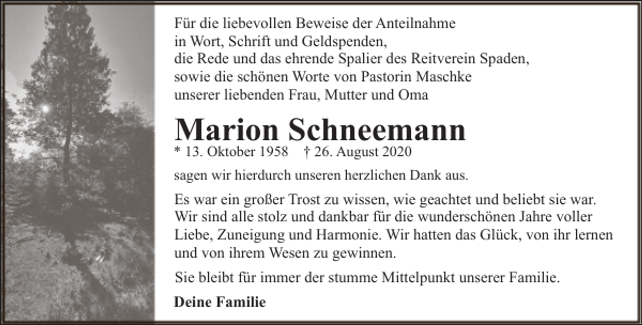 <p>Für die liebevollen Beweise der Anteilnahme<br />in Wort, Schrift und Geldspenden,<br />die Rede und das ehrende Spalier des Reitverein Spaden,<br />sowie die schönen Worte von Pastorin Maschke<br />unserer liebenden Frau, Mutter und Oma</p><p>Marion Schneemann</p><p>* 13. Oktober 1958 † 26. August 2020</p><p>sagen wir hierdurch unseren herzlichen Dank aus.</p><p>Es war ein großer Trost zu wissen, wie geachtet und beliebt sie war.<br />Wir sind alle stolz und dankbar für die wunderschönen Jahre voller<br />Liebe, Zuneigung und Harmonie. Wir hatten das Glück, von ihr lernen<br />und von ihrem Wesen zu gewinnen.<br />Sie bleibt für immer der stumme Mittelpunkt unserer Familie.<br />Deine Familie</p>