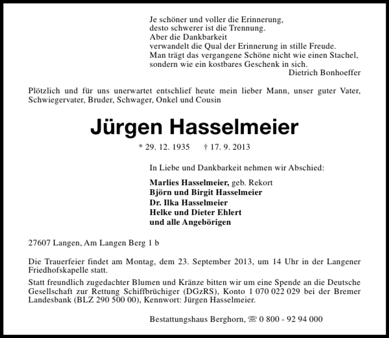 <p>Je schöner und voller die Erinnerung,<br />desto schwerer ist die Trennung.<br />Aber die Dankbarkeit<br />verwandelt die Qual der Erinnerung in stille Freude.<br />Man trägt das vergangene Schöne nicht wie einen Stachel,<br />sondern wie ein kostbares Geschenk in sich.<br />Dietrich Bonhoeffer<br />Plötzlich und für uns unerwartet entschlief heute mein lieber Mann, unser guter Vater,<br />Schwiegervater, Bruder, Schwager, Onkel und Cousin</p><p>Jürgen Hasselmeier<br />* 29. 12. 1935</p><p>† 17. 9. 2013</p><p>In Liebe und Dankbarkeit nehmen wir Abschied:<br />Marlies Hasselmeier, geb. Rekort<br />Björn und Birgit Hasselmeier<br />Dr. Ilka Hasselmeier<br />Helke und Dieter Ehlert<br />und alle Angebörigen<br />27607 Langen, Am Langen Berg 1 b<br />Die Trauerfeier findet am Montag, dem 23. September 2013, um 14 Uhr in der Langener<br />Friedhofskapelle statt.<br />Statt freundlich zugedachter Blumen und Kränze bitten wir um eine Spende an die Deutsche<br />Gesellschaft zur Rettung Schiffbrüchiger (DGzRS), Konto 1 0722 029 bei der Bremer<br />Landesbank (BLZ 290 5), Kennwort: Jürgen Hasselmeier.<br />Bestattungshaus Berghorn, s 0 800 - 92 94 000</p>