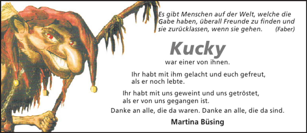 <p>Es gibt Menschen auf der Welt, welche die<br />Gabe haben, überall Freunde zu finden und<br />sie zurücklassen, wenn sie gehen.<br />(Faber)</p><p>Kucky</p><p>war einer von ihnen.<br />Ihr habt mit ihm gelacht und euch gefreut,<br />als er noch lebte.<br />Ihr habt mit uns geweint und uns getröstet,<br />als er von uns gegangen ist.<br />Danke an alle, die da waren. Danke an alle, die da sind.</p><p>Martina Büsing</p>