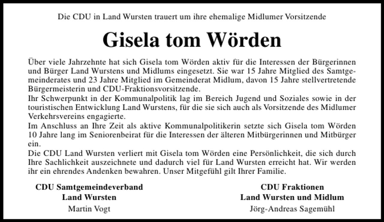 <p>Die CDU in Land Wursten trauert um ihre ehemalige Midlumer Vorsitzende</p><p>Gisela tom Wörden<br />Über viele Jahrzehnte hat sich Gisela tom Wörden aktiv für die Interessen der Bürgerinnen<br />und Bürger Land Wurstens und Midlums eingesetzt. Sie war 15 Jahre Mitglied des Samtgemeinderates und 23 Jahre Mitglied im Gemeinderat Midlum, davon 15 Jahre stellvertretende<br />Bürgermeisterin und CDU-Fraktionsvorsitzende.<br />Ihr Schwerpunkt in der Kommunalpolitik lag im Bereich Jugend und Soziales sowie in der<br />touristischen Entwicklung Land Wurstens, für die sie sich auch als Vorsitzende des Midlumer<br />Verkehrsvereins engagierte.<br />Im Anschluss an Ihre Zeit als aktive Kommunalpolitikerin setzte sich Gisela tom Wörden<br />10 Jahre lang im Seniorenbeirat für die Interessen der älteren Mitbürgerinnen und Mitbürger<br />ein.<br />Die CDU Land Wursten verliert mit Gisela tom Wörden eine Persönlichkeit, die sich durch<br />Ihre Sachlichkeit auszeichnete und dadurch viel für Land Wursten erreicht hat. Wir werden<br />ihr ein ehrendes Andenken bewahren. Unser Mitgefühl gilt Ihrer Familie.<br />CDU Samtgemeindeverband<br />Land Wursten<br />Martin Vogt</p><p>CDU Fraktionen<br />Land Wursten und Midlum<br />Jörg-Andreas Sagemühl</p>