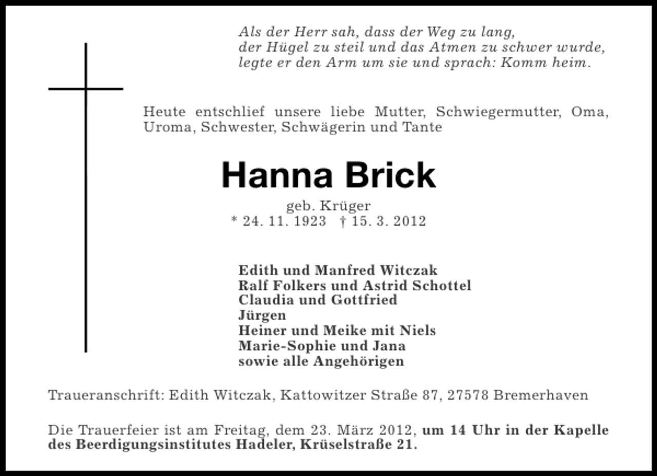 <p>Als der Herr sah, dass der Weg zu lang,<br />der Hügel zu steil und das Atmen zu schwer wurde,<br />legte er den Arm um sie und sprach: Komm heim.<br />Heute entschlief unsere liebe Mutter, Schwiegermutter, Oma,<br />Uroma, Schwester, Schwägerin und Tante</p><p>Hanna Brick<br />geb. Krüger<br />* 24. 11. 1923 † 15. 3. 2012<br />Edith und Manfred Witczak<br />Ralf Folkers und Astrid Schottel<br />Claudia und Gottfried<br />Jürgen<br />Heiner und Meike mit Niels<br />Marie-Sophie und Jana<br />sowie alle Angehörigen<br />Traueranschrift: Edith Witczak, Kattowitzer Straße 87, 27578 Bremerhaven<br />Die Trauerfeier ist am Freitag, dem 23. März 2012, um 14 Uhr in der Kapelle<br />des Beerdigungsinstitutes Hadeler, Krüselstraße 21.</p>