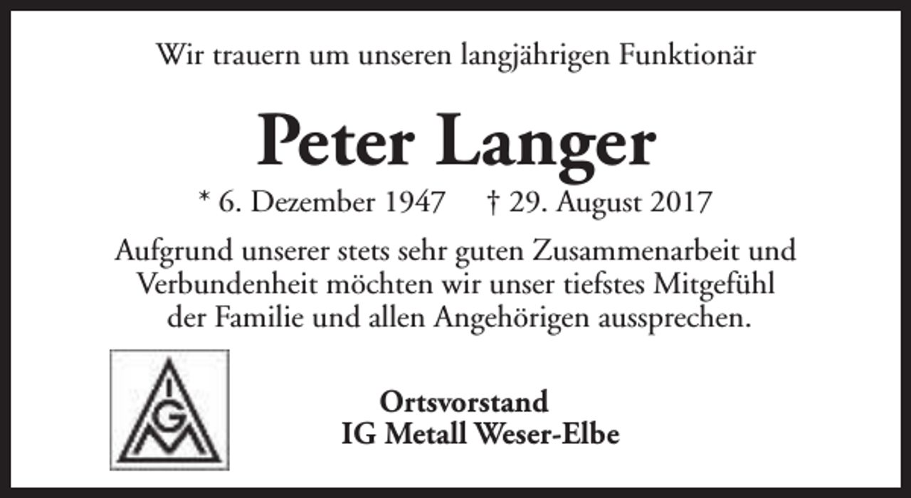 <p>Wir trauern um unseren langjährigen Funktionär</p><p>Peter Langer</p><p>* 6. Dezember 1947</p><p>† 29. August 2017</p><p>Aufgrund unserer stets sehr guten Zusammenarbeit und<br />Verbundenheit möchten wir unser tiefstes Mitgefühl<br />der Familie und allen Angehörigen aussprechen.<br />Ortsvorstand<br />IG Metall Weser-Elbe</p>