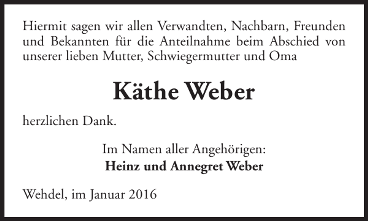 <p>Hiermit sagen wir allen Verwandten, Nachbarn, Freunden<br />und Bekannten für die Anteilnahme beim Abschied von<br />unserer lieben Mutter, Schwiegermutter und Oma</p><p>Käthe Weber<br />herzlichen Dank.<br />Im Namen aller Angehörigen:<br />Heinz und Annegret Weber<br />Wehdel, im Januar 2016</p>