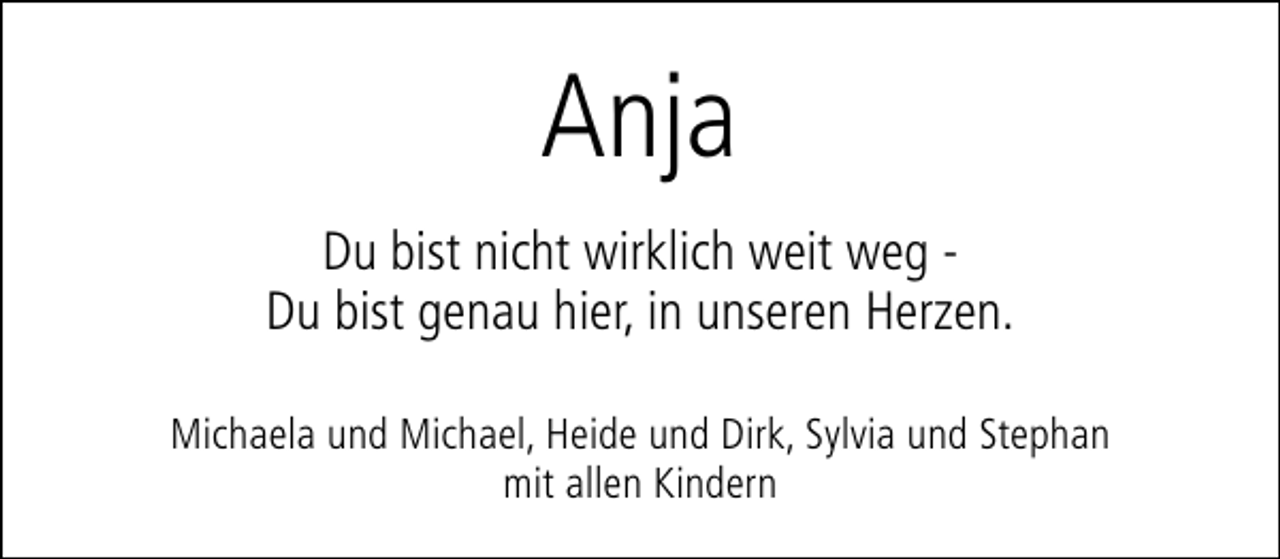 <p>Anja<br />Du bist nicht wirklich weit weg Du bist genau hier, in unseren Herzen.<br />Michaela und Michael, Heide und Dirk, Sylvia und Stephan<br />mit allen Kindern</p>