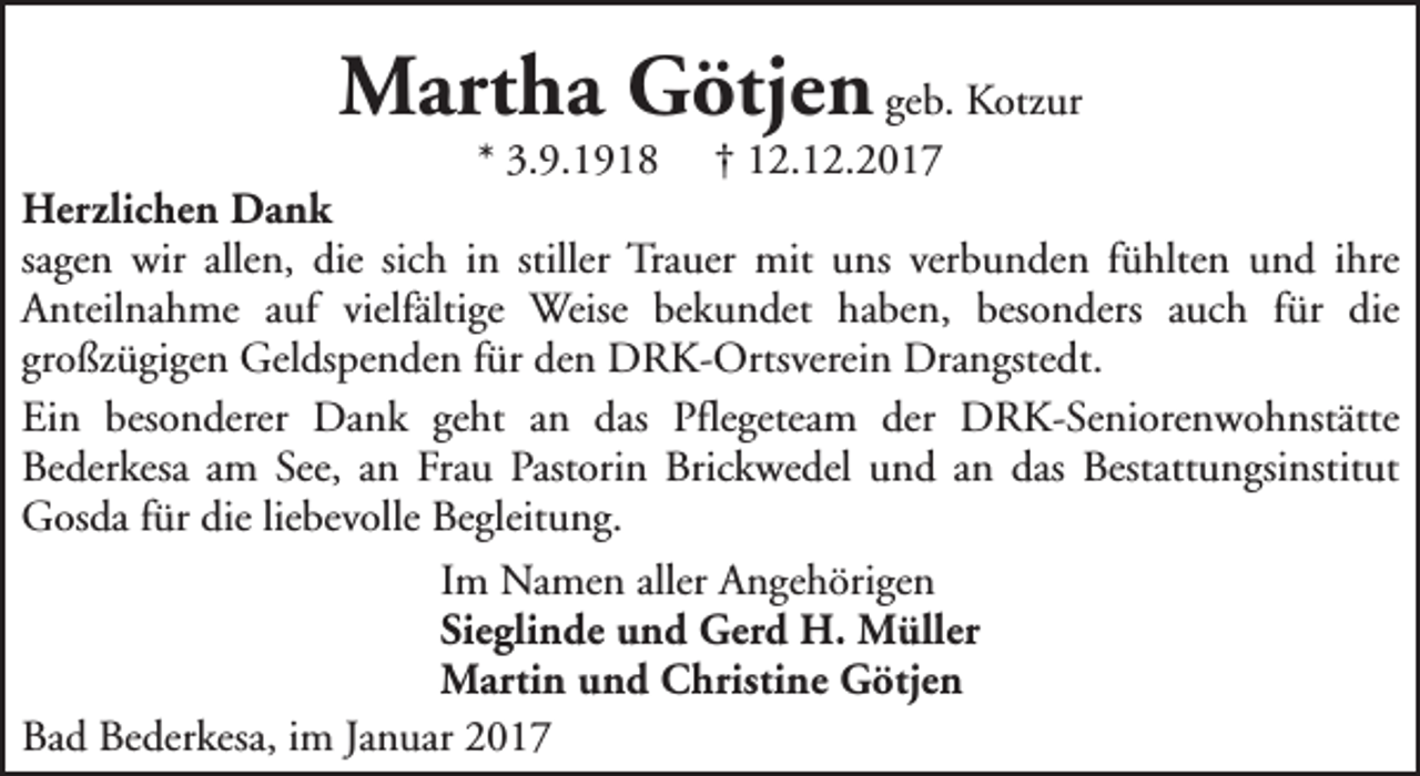 <p>Martha Götjen geb. Kotzur</p><p>* 3.9.1918 † 12.12.2017<br />Herzlichen Dank<br />sagen wir allen, die sich in stiller Trauer mit uns verbunden fühlten und ihre<br />Anteilnahme auf vielfältige Weise bekundet haben, besonders auch für die<br />großzügigen Geldspenden für den DRK-Ortsverein Drangstedt.<br />Ein besonderer Dank geht an das Pflegeteam der DRK-Seniorenwohnstätte<br />Bederkesa am See, an Frau Pastorin Brickwedel und an das Bestattungsinstitut<br />Gosda für die liebevolle Begleitung.<br />Im Namen aller Angehörigen<br />Sieglinde und Gerd H. Müller<br />Martin und Christine Götjen<br />Bad Bederkesa, im Januar 2017</p>