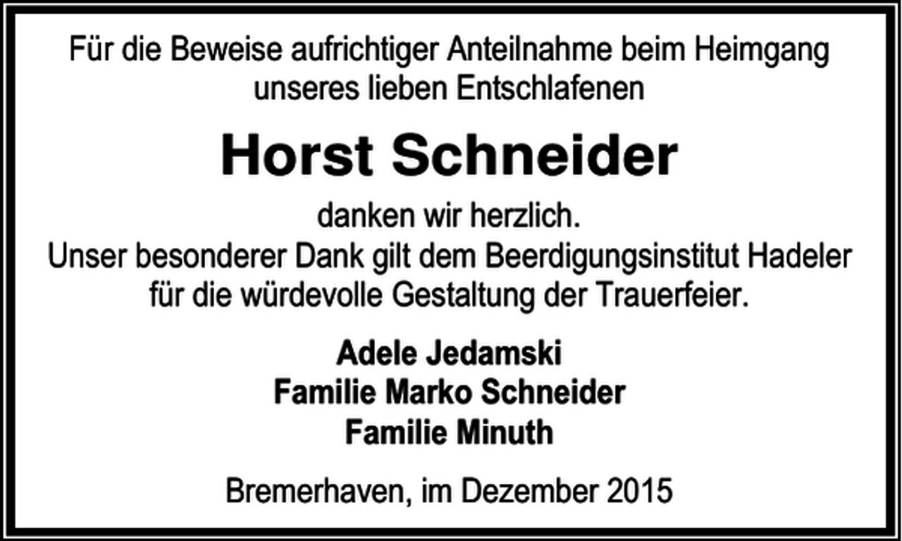 <p>Für die Beweise aufrichtiger Anteilnahme beim Heimgang<br />unseres lieben Entschlafenen</p><p>Horst Schneider<br />danken wir herzlich.<br />Unser besonderer Dank gilt dem Beerdigungsinstitut Hadeler<br />für die würdevolle Gestaltung der Trauerfeier.<br />Adele Jedamski<br />Familie Marko Schneider<br />Familie Minuth<br />Bremerhaven, im Dezember 2015</p>