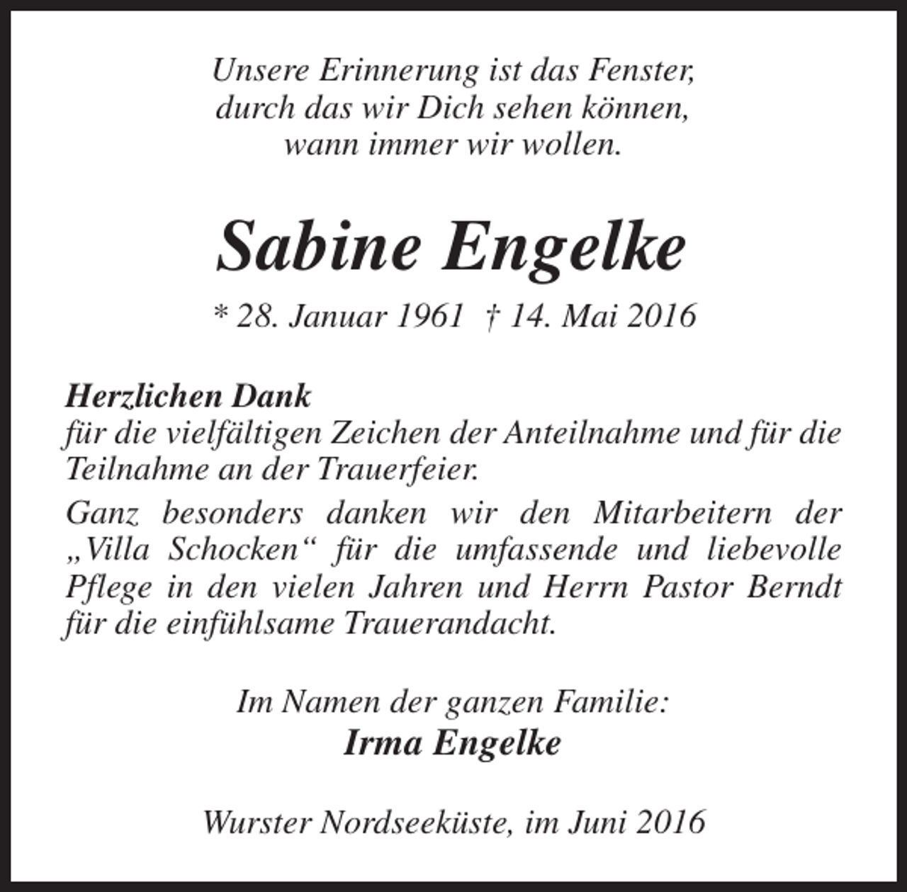 <p>Unsere Erinnerung ist das Fenster,<br />durch das wir Dich sehen können,<br />wann immer wir wollen.</p><p>Sabine Engelke</p><p>* 28. Januar 1961 † 14. Mai 2016<br />Herzlichen Dank<br />für die vielfältigen Zeichen der Anteilnahme und für die<br />Teilnahme an der Trauerfeier.<br />Ganz besonders danken wir den Mitarbeitern der<br />„Villa Schocken“ für die umfassende und liebevolle<br />Pflege in den vielen Jahren und Herrn Pastor Berndt<br />für die einfühlsame Trauerandacht.<br />Im Namen der ganzen Familie:</p><p>Irma Engelke</p><p>Wurster Nordseeküste, im Juni 2016</p>