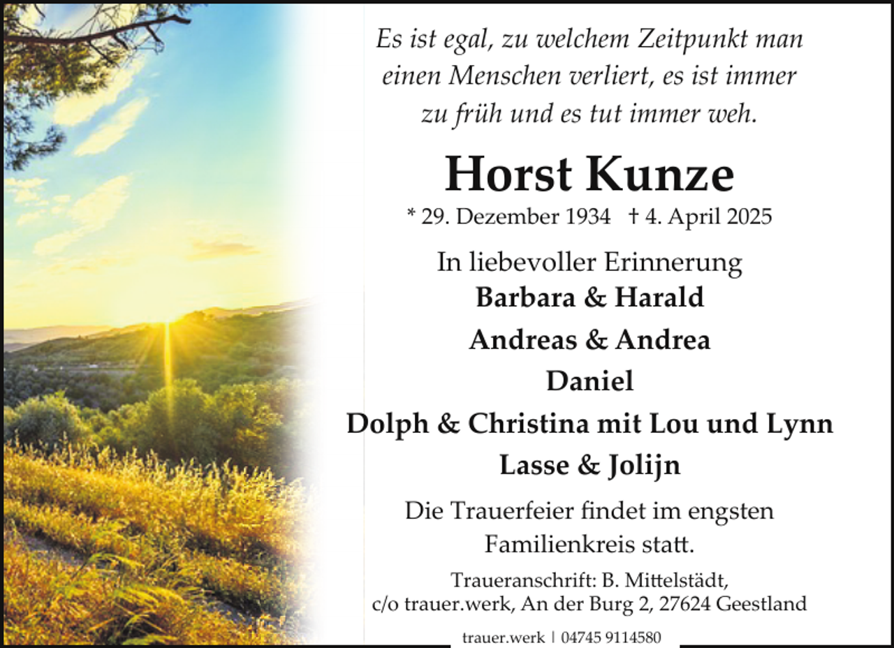 <p>Es ist egal, zu welchem Zeitpunkt man<br />einen Menschen verliert, es ist immer<br />zu früh und es tut immer weh.</p><p>Horst Kunze</p><p>* 29. Dezember 1934 † 4. April 2025</p><p>In liebevoller Erinnerung<br />Barbara &amp; Harald</p><p>Andreas &amp; Andrea<br />Daniel<br />Dolph &amp; Christina mit Lou und Lynn<br />Lasse &amp; Jolijn<br />Die Trauerfeier ﬁndet im engsten<br />Familienkreis sta�.<br />Traueranschrift: B. Mi�elstädt,<br />c/o trauer.werk, An der Burg 2, 27624 Geestland<br />trauer.werk | 04745 9114580</p>