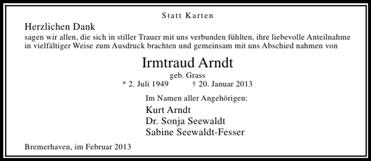 <p>Statt Karten</p><p>Herzlichen Dank</p><p>sagen wir allen, die sich in stiller Trauer mit uns verbunden fühlten, ihre liebevolle Anteilnahme<br />in vielfältiger Weise zum Ausdruck brachten und gemeinsam mit uns Abschied nahmen von</p><p>Irmtraud Arndt<br />* 2. Juli 1949</p><p>geb. Grass<br />† 20. Januar 2013</p><p>Im Namen aller Angehörigen:</p><p>Kurt Arndt<br />Dr. Sonja Seewaldt<br />Sabine Seewaldt-Fesser<br />Bremerhaven, im Februar 2013</p>