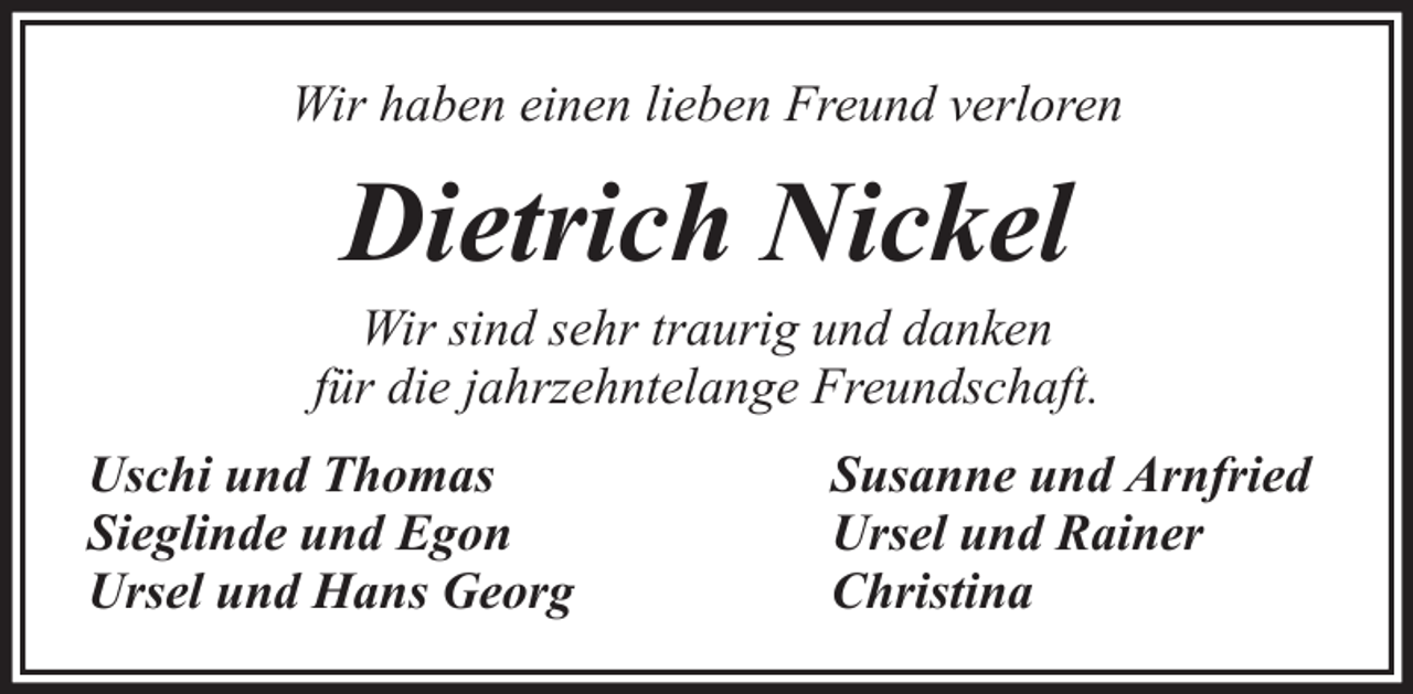 <p>Wir haben einen lieben Freund verloren</p><p>Dietrich Nickel<br />Wir sind sehr traurig und danken<br />für die jahrzehntelange Freundschaft.<br />Uschi und Thomas<br />Sieglinde und Egon<br />Ursel und Hans Georg</p><p>Susanne und Arnfried<br />Ursel und Rainer<br />Christina</p>