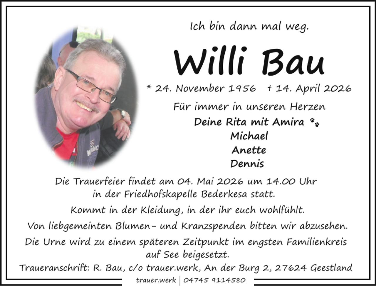 <p>Ich bin dann mal weg.</p><p>Willi Bau</p><p>* 24. November 1956</p><p>† 14. April 2026</p><p>Für immer in unseren Herzen<br />Deine Rita mit Amira<br />Michael<br />Anette<br />Dennis<br />Die Trauerfeier findet am 04. Mai 2026 um 14.00 Uhr<br />in der Friedhofskapelle Bederkesa statt.<br />Kommt in der Kleidung, in der ihr euch wohlfühlt.<br />Von liebgemeinten Blumen- und Kranzspenden bitten wir abzusehen.<br />Die Urne wird zu einem späteren Zeitpunkt im engsten Familienkreis<br />auf See beigesetzt.<br />Traueranschrift: R. Bau, c/o trauer.werk, An der Burg 2, 27624 Geestland<br />trauer.werk | 04745 9114580</p>
