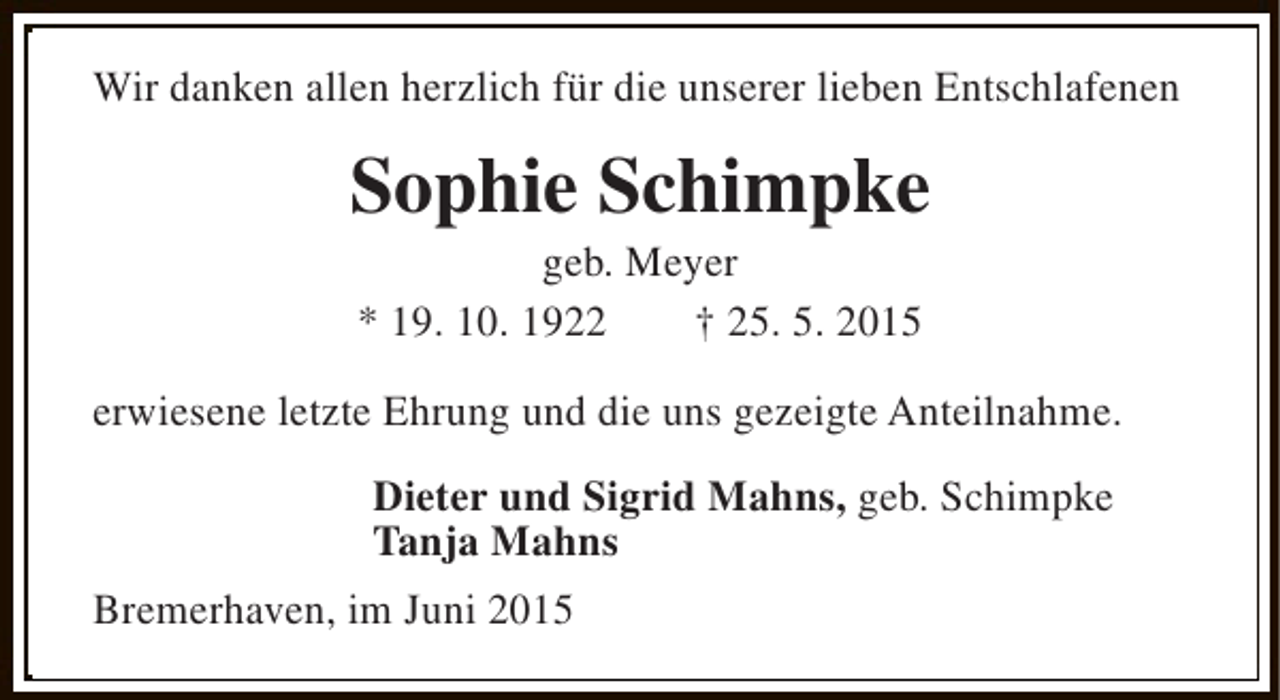 <p>Wir danken allen herzlich für die unserer lieben Entschlafenen</p><p>Sophie Schimpke<br />geb. Meyer<br />* 19. 10. 1922<br />† 25. 5. 2015</p><p>erwiesene letzte Ehrung und die uns gezeigte Anteilnahme.<br />Dieter und Sigrid Mahns, geb. Schimpke<br />Tanja Mahns<br />Bremerhaven, im Juni 2015</p>
