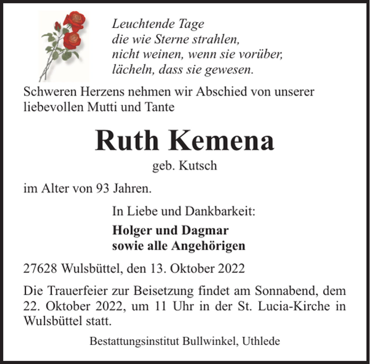 <p>Leuchtende Tage<br />die wie Sterne strahlen,<br />nicht weinen, wenn sie vorüber,<br />lächeln, dass sie gewesen.<br />Schweren Herzens nehmen wir Abschied von unserer<br />liebevollen Mutti und Tante</p><p>Ruth Kemena<br />geb. Kutsch</p><p>im Alter von 93 Jahren.<br />In Liebe und Dankbarkeit:<br />Holger und Dagmar<br />sowie alle Angehörigen<br />27628 Wulsbüttel, den 13. Oktober 2022<br />Die Trauerfeier zur Beisetzung findet am Sonnabend, dem<br />22. Oktober 2022, um 11 Uhr in der St. Lucia-Kirche in<br />Wulsbüttel statt.<br />Bestattungsinstitut Bullwinkel, Uthlede</p>