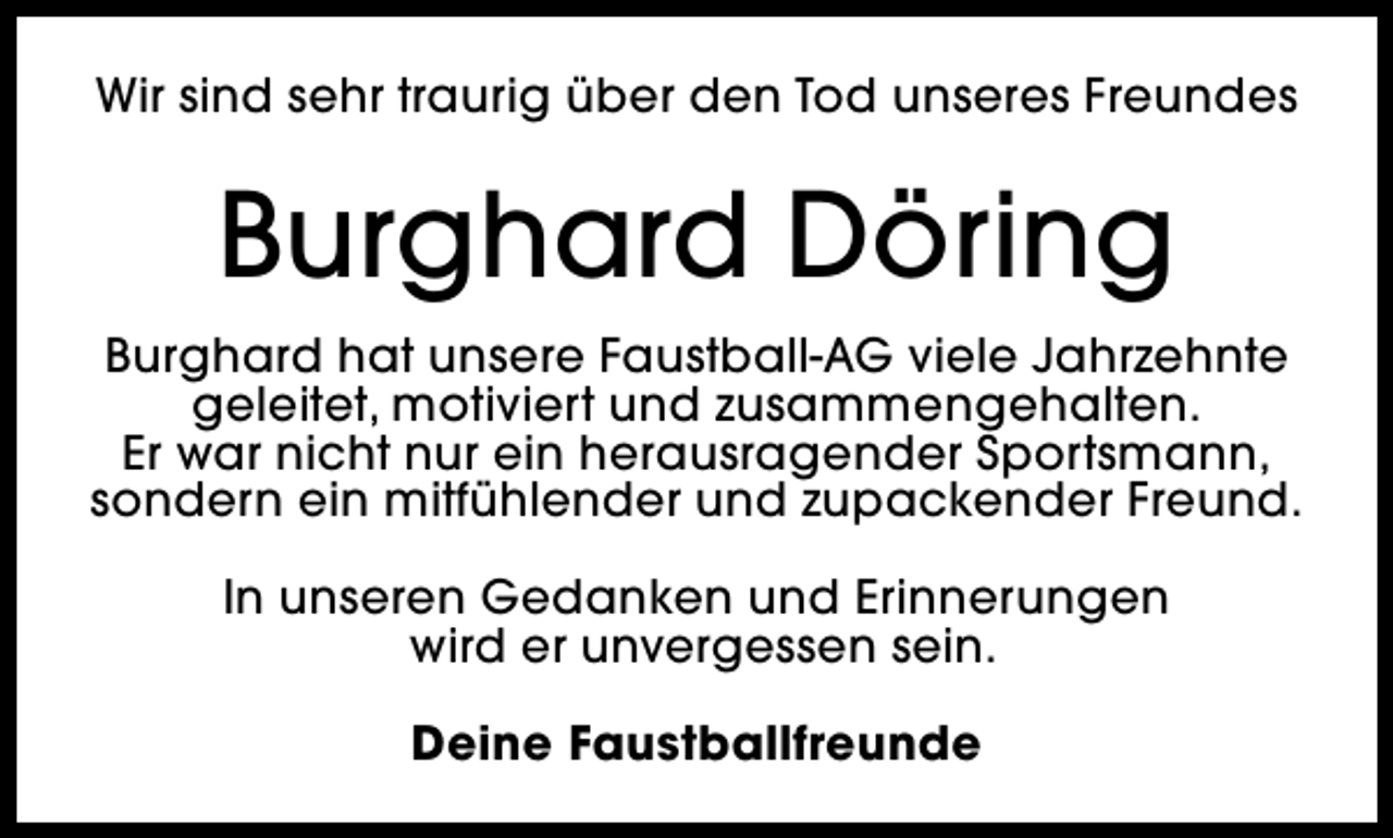 <p>Wir sind sehr traurig über den Tod unseres Freundes</p><p>Burghard Döring<br />Burghard hat unsere Faustball-AG viele Jahrzehnte<br />geleitet, motiviert und zusammengehalten.<br />Er war nicht nur ein herausragender Sportsmann,<br />sondern ein mitfühlender und zupackender Freund.<br />In unseren Gedanken und Erinnerungen<br />wird er unvergessen sein.<br />Deine Faustballfreunde</p>