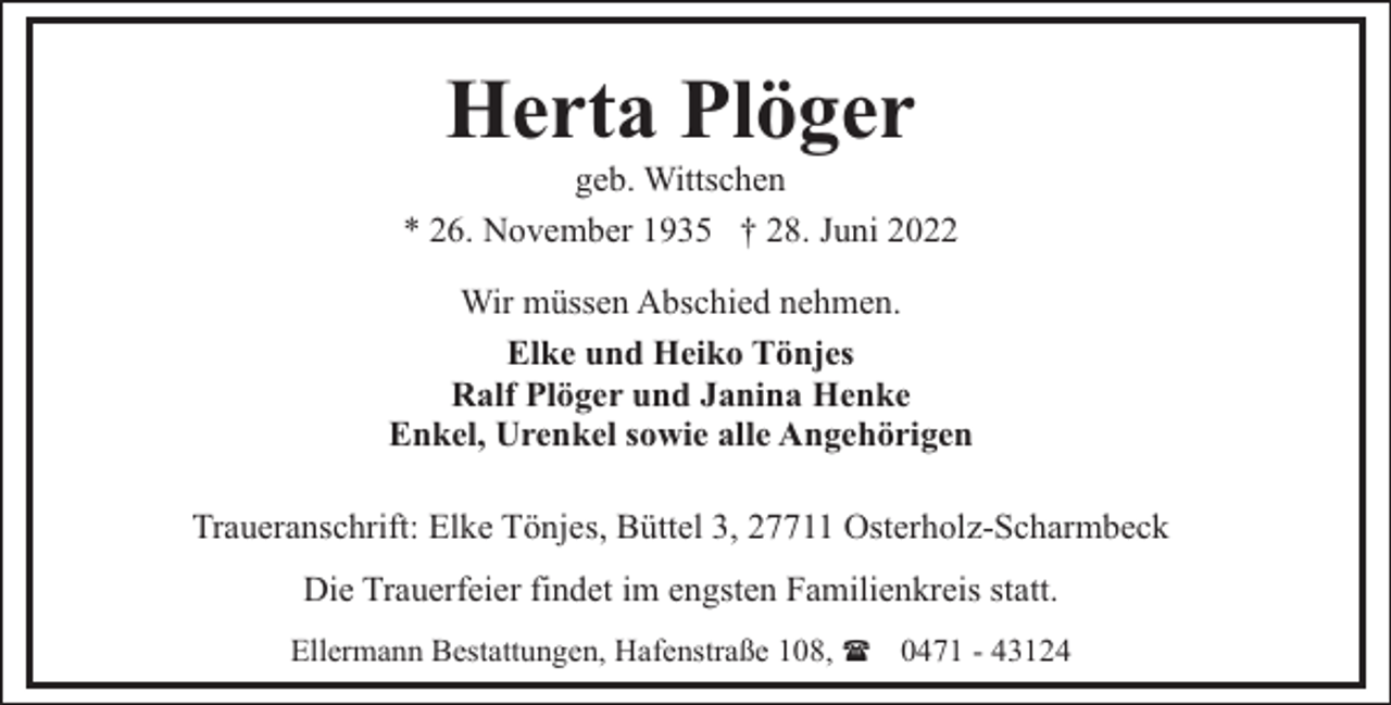 <p>Herta Plöger</p><p>geb. Wittschen<br />* 26. November 1935 † 28. Juni 2022<br />Wir müssen Abschied nehmen.<br />Elke und Heiko Tönjes<br />Ralf Plöger und Janina Henke<br />Enkel, Urenkel sowie alle Angehörigen<br />Traueranschrift: Elke Tönjes, Büttel 3, 27711 Osterholz-Scharmbeck<br />Die Trauerfeier findet im engsten Familienkreis statt.<br />Ellermann Bestattungen, Hafenstraße 108, ( 0471 - 43124</p>