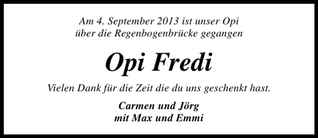 <p>Am 4. September 2013 ist unser Opi<br />über die Regenbogenbrücke gegangen</p><p>Opi Fredi<br />Vielen Dank für die Zeit die du uns geschenkt hast.<br />Carmen und Jörg<br />mit Max und Emmi</p>