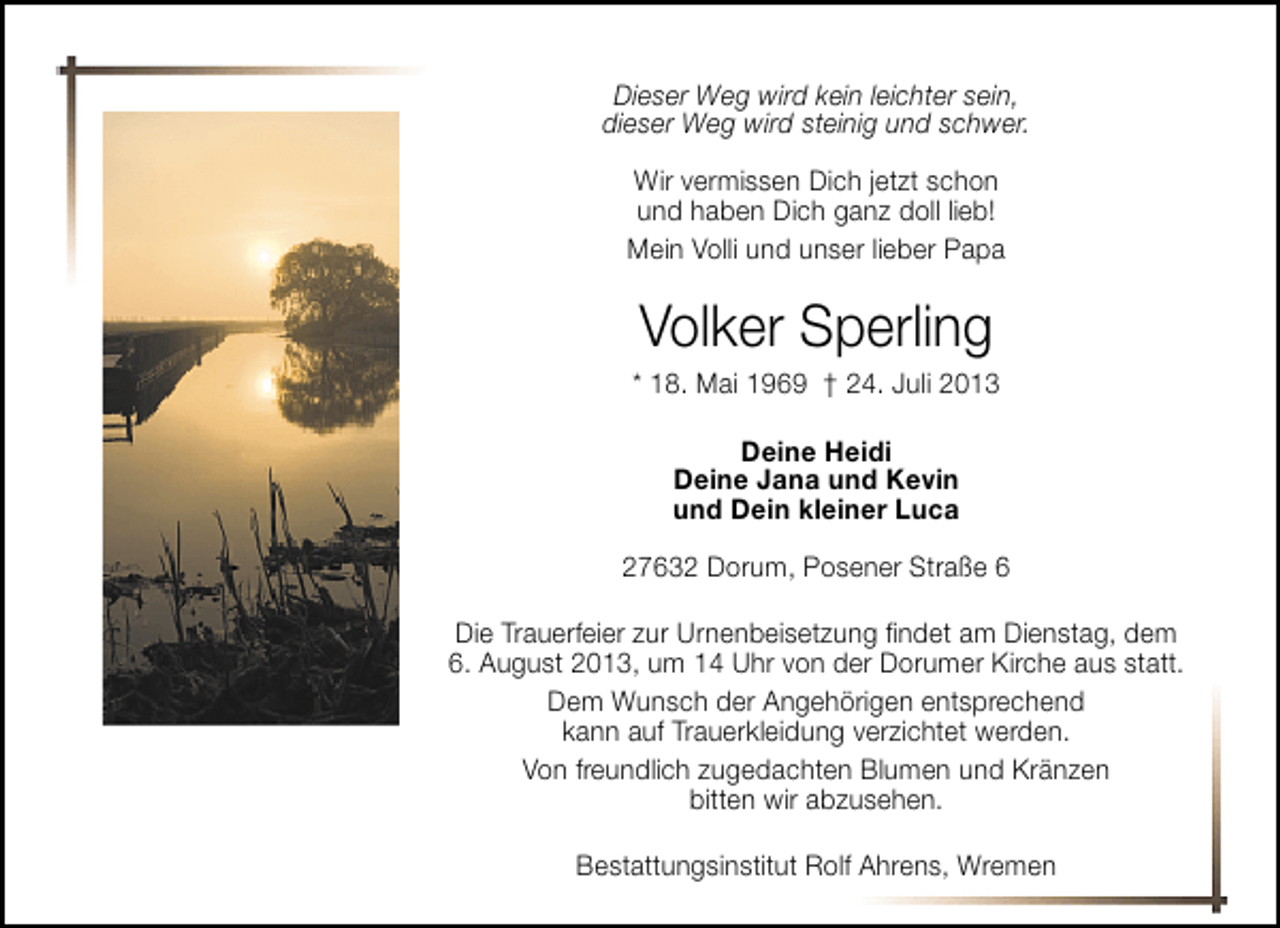 <p>Dieser Weg wird kein leichter sein,<br />dieser Weg wird steinig und schwer.<br />Wir vermissen Dich jetzt schon<br />und haben Dich ganz doll lieb!<br />Mein Volli und unser lieber Papa</p>
<p>Volker Sperling</p>
<p>* 18. Mai 1969</p>
<p>† 24. Juli 2013<br />Deine Heidi<br />Deine Jana und Kevin<br />und Dein kleiner Luca<br />27632 Dorum, Posener Straße 6<br />Die Trauerfeier zur Urnenbeisetzung ﬁndet am Dienstag, dem<br />6. August 2013, um 14 Uhr von der Dorumer Kirche aus statt.<br />Dem Wunsch der Angehörigen entsprechend<br />kann auf Trauerkleidung verzichtet werden.<br />Von freundlich zugedachten Blumen und Kränzen<br />bitten wir abzusehen.<br />Bestattungsinstitut Rolf Ahrens, Wremen</p>