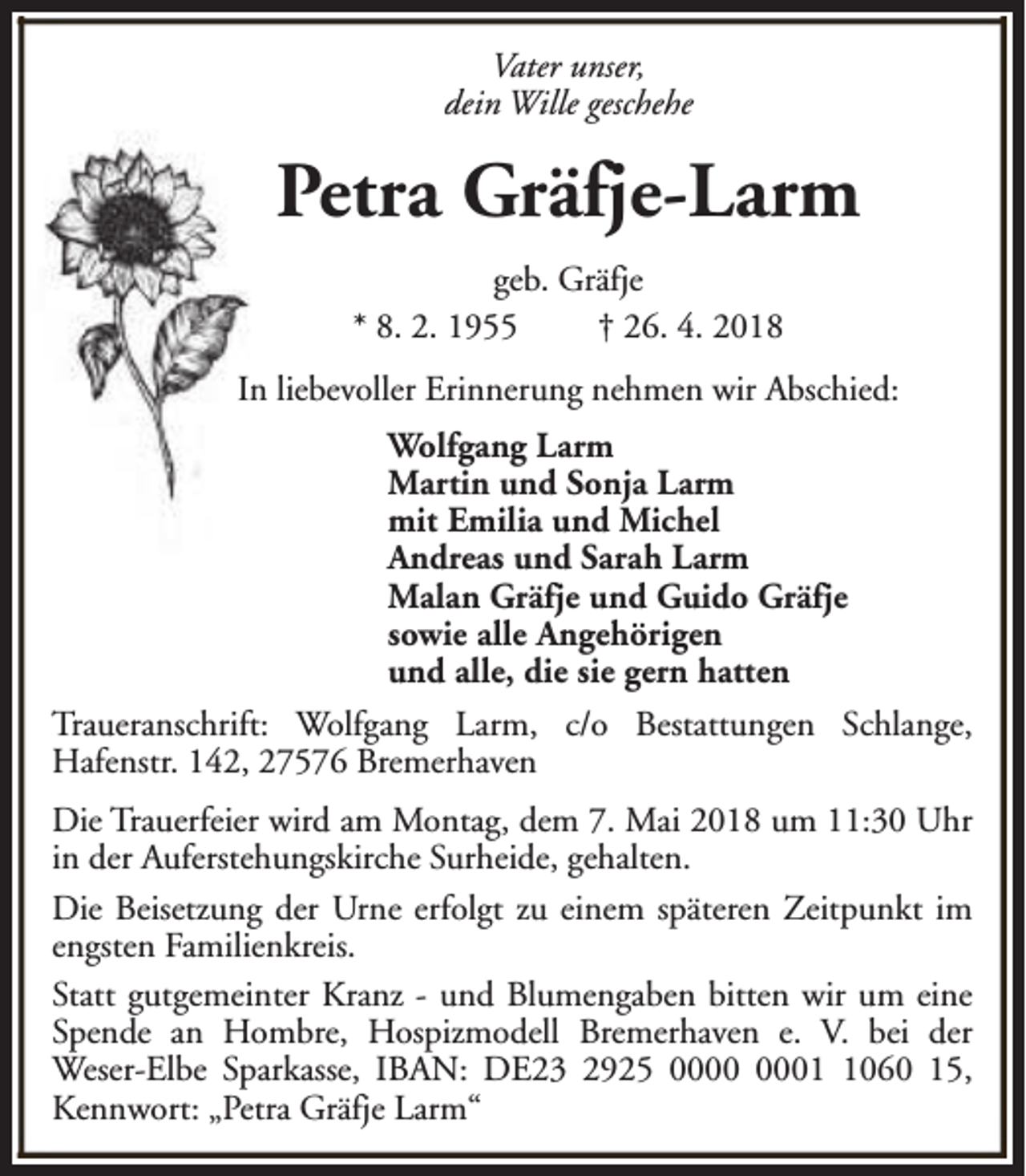 <p>Vater unser,<br />dein Wille geschehe</p><p>Petra Gräfje-Larm<br />geb. Gräfje<br />* 8. 2. 1955<br />† 26. 4. 2018<br />In liebevoller Erinnerung nehmen wir Abschied:<br />Wolfgang Larm<br />Martin und Sonja Larm<br />mit Emilia und Michel<br />Andreas und Sarah Larm<br />Malan Gräfje und Guido Gräfje<br />sowie alle Angehörigen<br />und alle, die sie gern hatten<br />Traueranschrift: Wolfgang Larm, c/o Bestattungen Schlange,<br />Hafenstr. 142, 27576 Bremerhaven<br />Die Trauerfeier wird am Montag, dem 7. Mai 2018 um 11:30 Uhr<br />in der Auferstehungskirche Surheide, gehalten.<br />Die Beisetzung der Urne erfolgt zu einem späteren Zeitpunkt im<br />engsten Familienkreis.<br />Statt gutgemeinter Kranz - und Blumengaben bitten wir um eine<br />Spende an Hombre, Hospizmodell Bremerhaven e. V. bei der<br />Weser-Elbe Sparkasse, IBAN: DE23 2925 0060 15,<br />Kennwort: „Petra Gräfje Larm“</p>